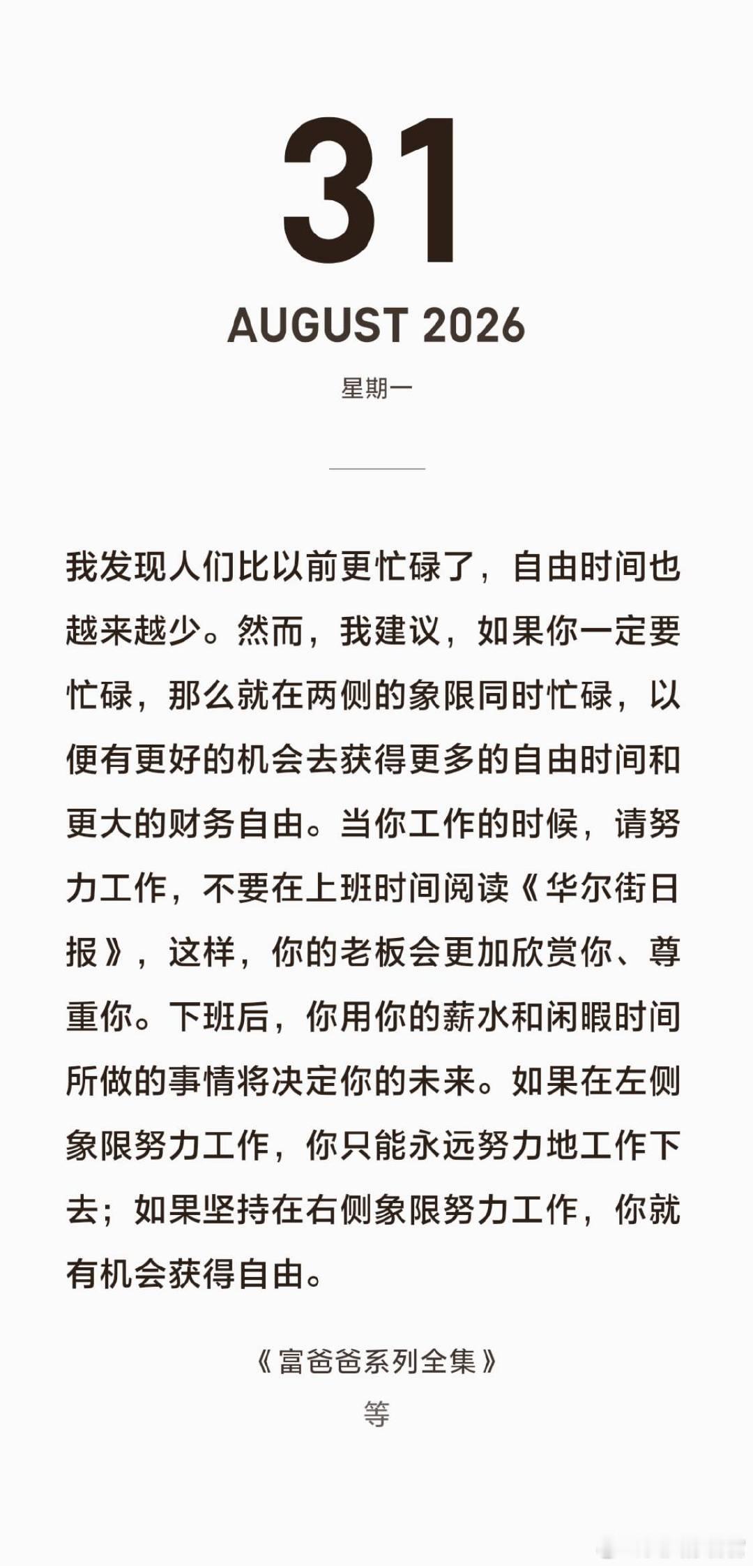 富爸爸系列摘录
◆ 我发现人们比以前更忙碌了，自由时间也越来越少。然而，我建议，如果你一定要忙碌，那么就在两侧的象限同时忙碌，以便有更好的机会去获得更多的自由时间和更大的财务自由。当你工作的时候，请努力工作，不要在上班时间阅读《华尔街日报》，这样，你的老板会更加欣赏你、尊重你。下班 ​