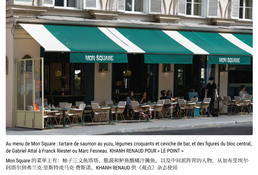 “自2019年开业以来，Mon Square 餐厅最出名的莫过于它是马克龙派人士的聚集地。…… 许多总统党派的议员在此出入。老板的好友加布里埃尔•阿塔尔更是把这里当作了自己的食堂。旁边一间布满镜子的包间，有时会被他包下来，用于避开窥探目光的会面。”
“‘而且这里喝得更多的是零度可乐，而不是别的什 ​