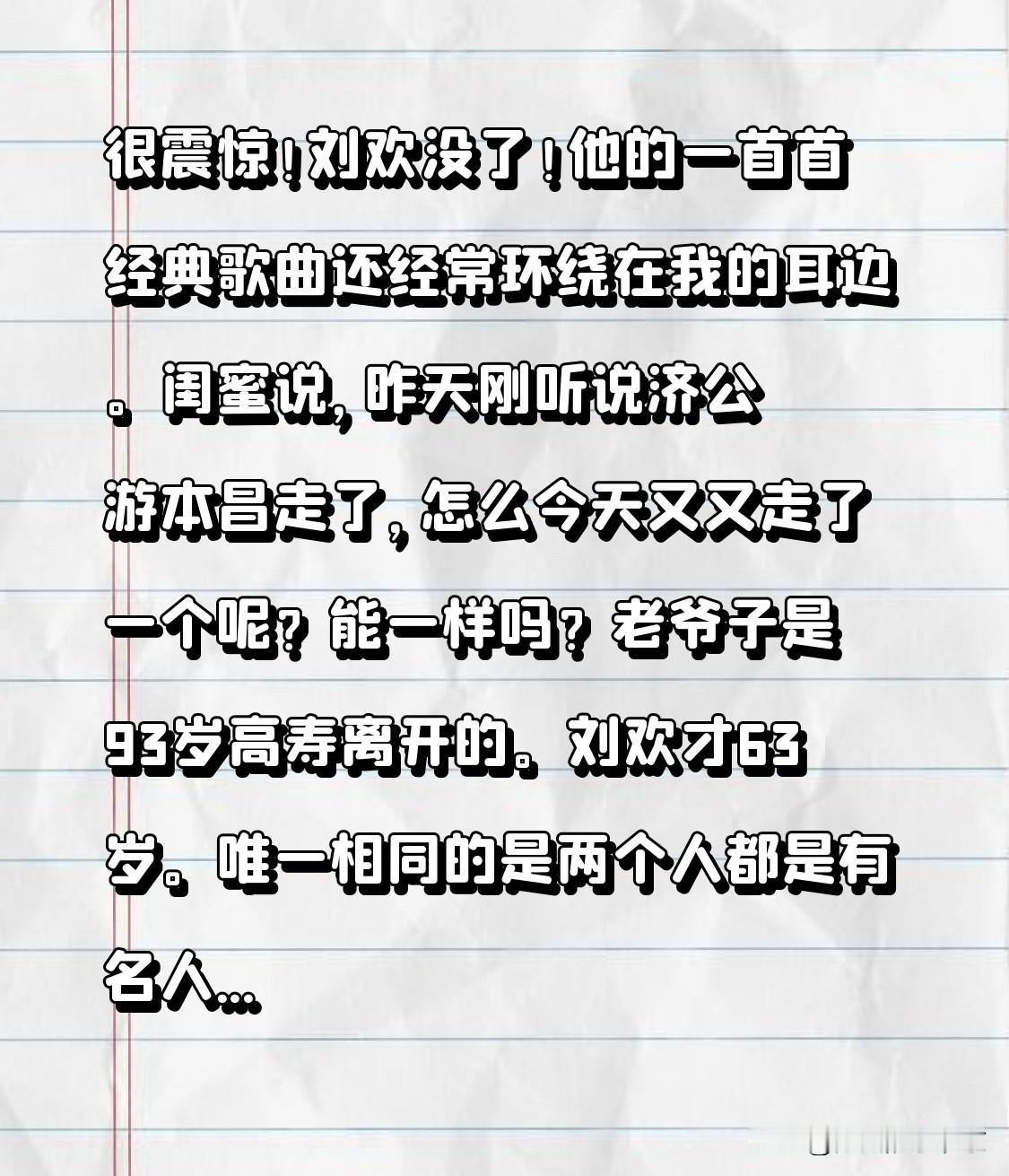 很震惊！刘欢没了！
他的一首首经典歌曲还经常回绕在我的耳边。

闺蜜说，
昨天刚听说济公游本昌走了，怎么今天又又走了一个呢？

我回答，
能一样吗？
游本昌老爷子是93岁高寿离开的。
刘欢才63岁。

唯一相同的是，
俩个都是有名的文艺界人物。都是名利双收！

名利又怎样？
还不都是肉体凡胎的普通人