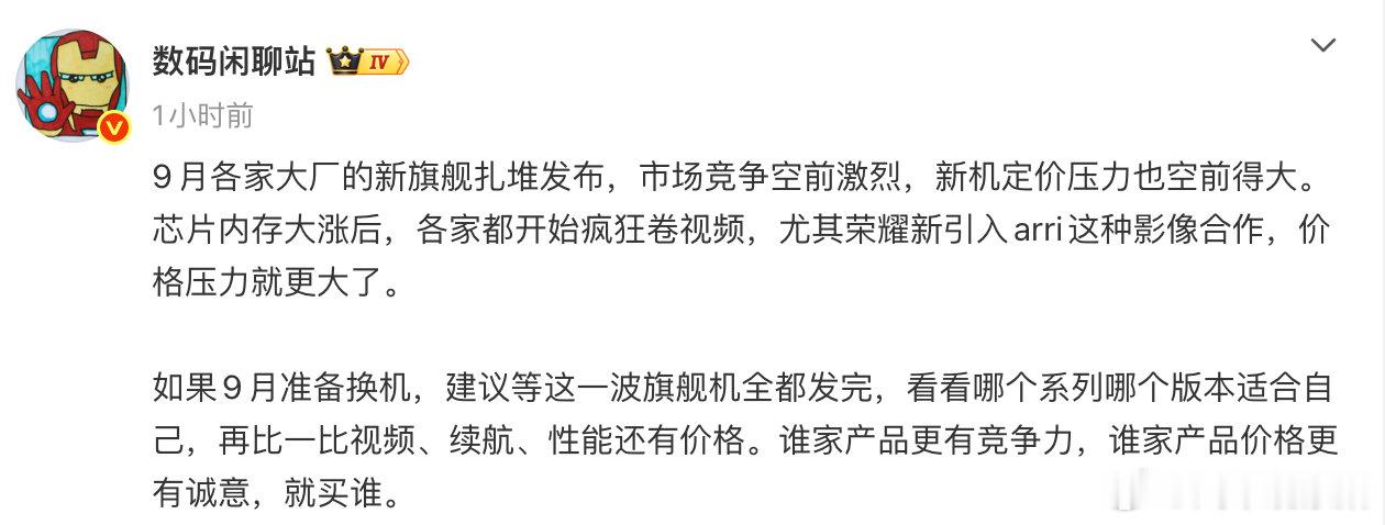 【#数码大V建议9月别着急换机# 】#数码闲聊站谈9月多家旗舰机扎堆发# 9月20日，发文：9月各家大厂的新旗舰扎堆发布，市场竞争空前激烈，新机定价压力也空前得大。芯片内存大涨后，各家都开始疯狂卷视频，尤其荣耀新引入arri这种影像合作，价格压力就更大了。
如果9月准备换机，建议等这一 ​