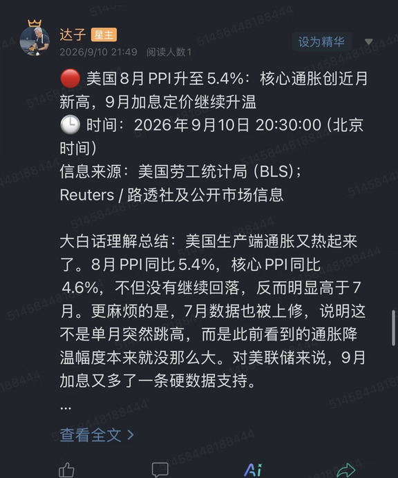 🔴 美国8月PPI升至5.4%：核心通胀创近月新高，9月加息定价继续升温
🕒 时间：2026年9月10日 20:30:00（北京时间）
信息来源：美国劳工统计局（BLS）；Reuters / 路透社及公开市场信息
	
大白话理解总结：美国生产端通胀又热起来了。8月PPI同比5.4%，核心PPI同比4.6%，不但没有继续回落，反而明显高于7月。更麻烦的是，7月数据也被上修，说明这不是单月突然跳高，而是此前看到的通胀降温幅度本来就没那么大。对美联储来说，9月加息又多了一条硬数据支持。
	
一句话总结：PPI重新加速叠加前值上修，市场需要继续给“利率更高、更久”甚至9月加息定价，高估值成长资产面临新一轮贴现率压力。
	
市场影响程度：较高（数据在9月15日至16日FOMC会议前发布，直接影响美债收益率、美元和全球成长股估值）
	
美国劳工统计局公布，8月最终需求PPI环比上涨0.4%，同比升至5.4%；7月环比由此前的0.0%上修为0.1%，同比也由初值4.7%上修至4.8%。剔除食...