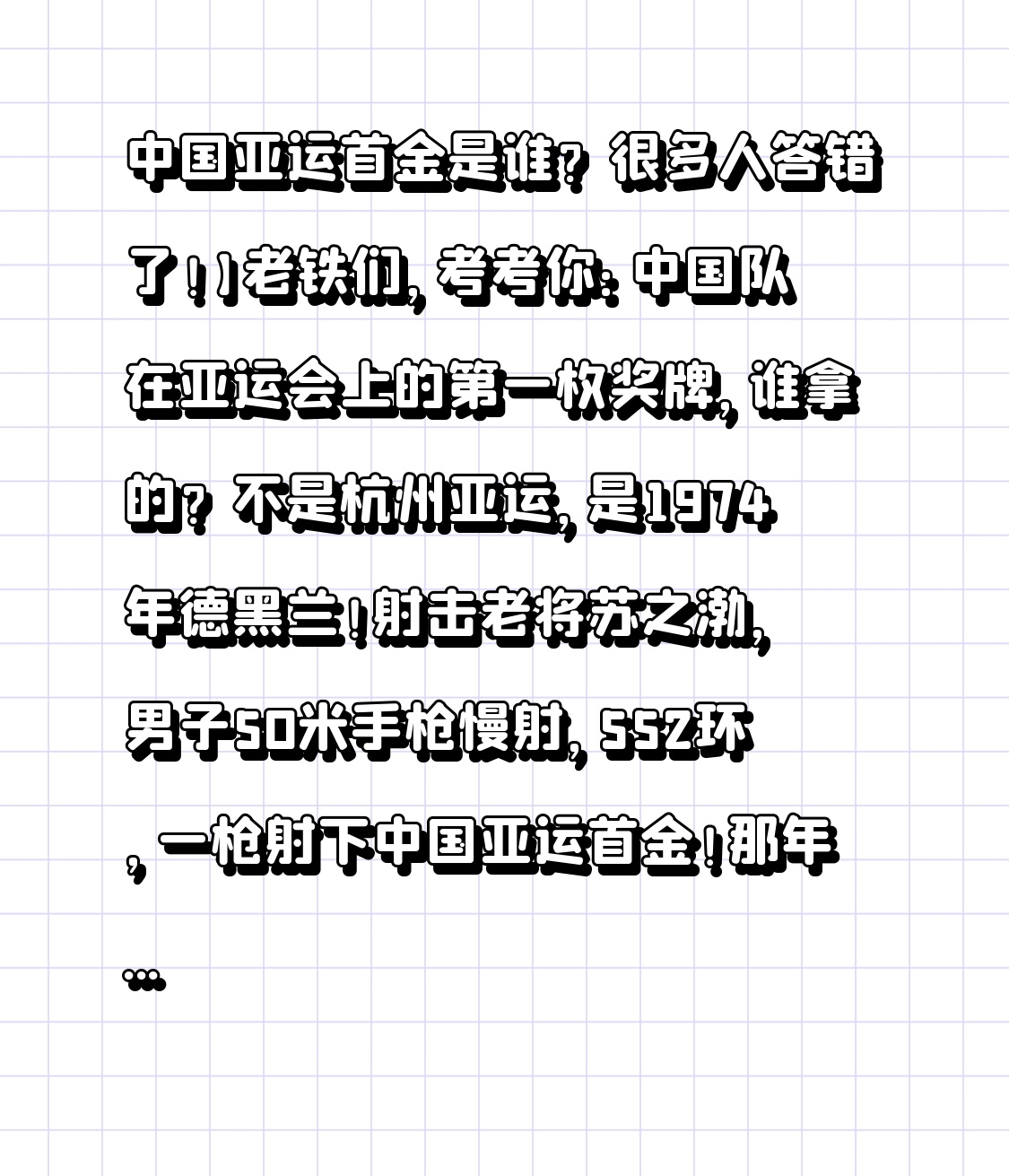 中国亚运首金是谁？很多人答错了！】
老铁们，考考你：中国队在亚运会上的第一枚奖牌，谁拿的？不是杭州亚运，是1974年德黑兰！射击老将苏之渤，男子50米手枪慢射，552环，一枪射下中国亚运首金！那年多少人守收音机前热泪盈眶！杭州亚运首金则是邹佳琪/邱秀萍赛艇双人双桨。两代健儿，同样争气！您还记得当年看