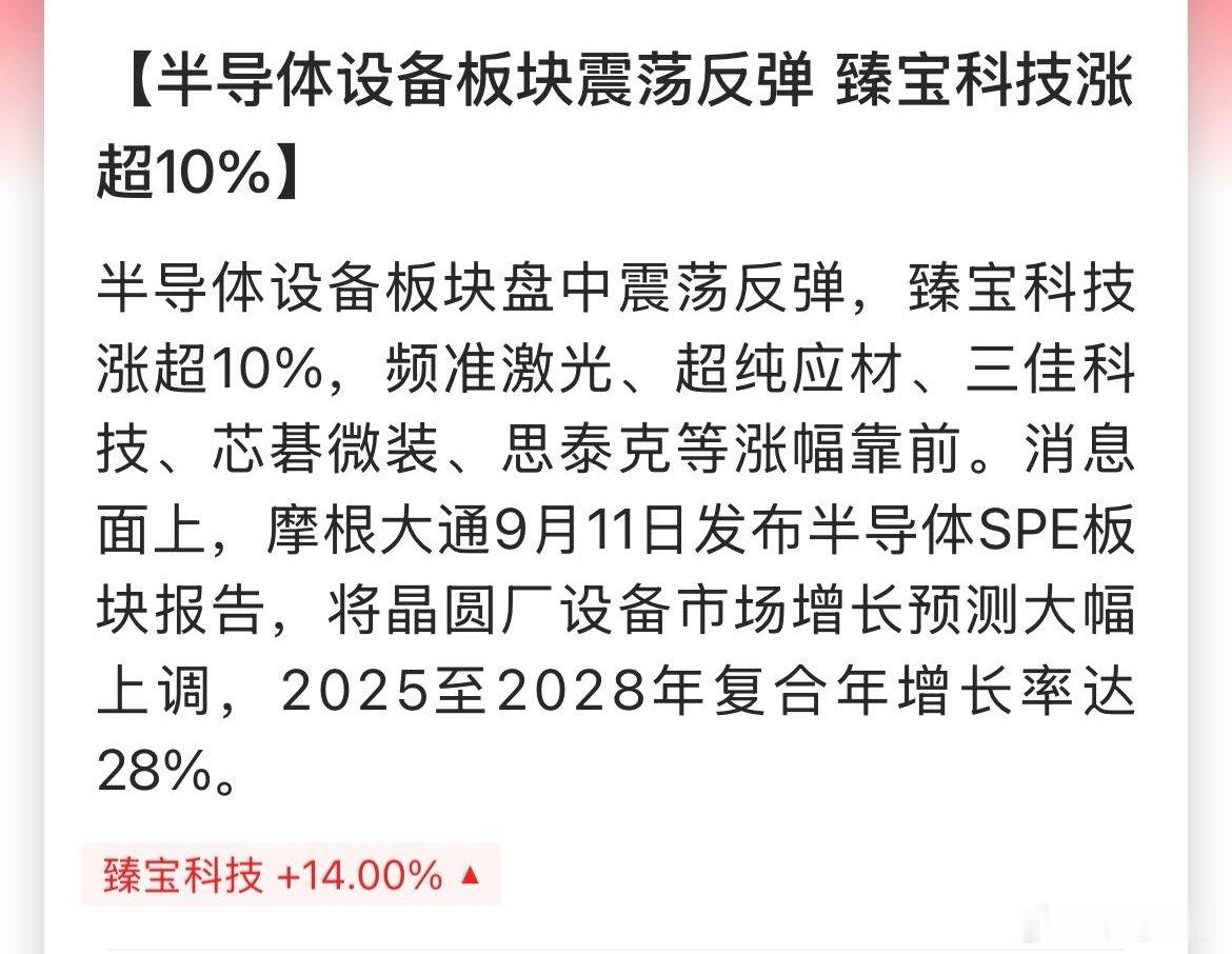 【半导体设备板块震荡反弹 臻宝科技涨超10%】半导体设备板块盘中震荡反弹，臻宝科技涨超10%，频准激光、超纯应材、三佳科技、芯碁微装、思泰克等涨幅靠前。消息面上，摩根大通9月11日发布半导体SPE板块报告，将晶圆厂设备市场增长预测大幅上调，2025至2028年复合年增长率达28%。 ​​​