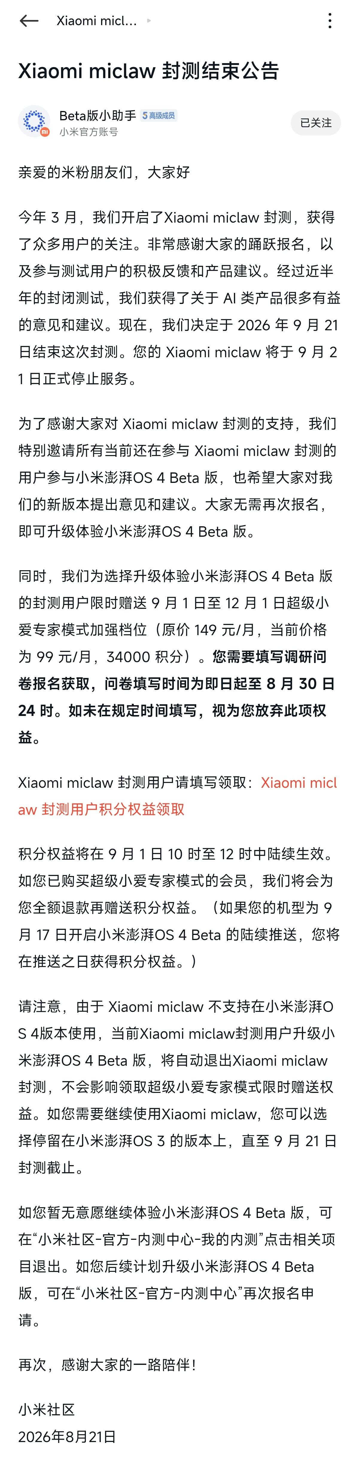 [柯基]Xiaomi miclaw 即将成为历史了：

miclaw 封测将于 9 月 21 日正式结束，APP 也会同步停止服务，超级小爱 2.0 将正式接替此前 miclaw 的全部能力。

同时小米也为升级了 OS4 Beta 的 miclaw 封测用户准备了超级小爱 2.0 专家模式的 3 个月免费使用权益，还没退出 miclaw 封测的朋友记得去社区填 ​