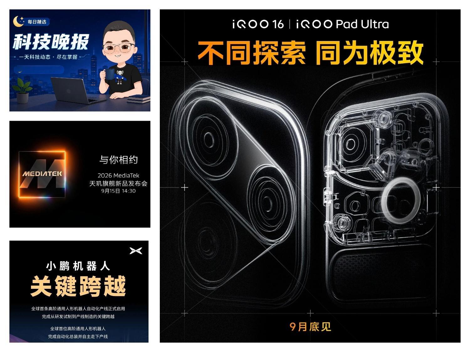 -iQOO 全新性能旗舰！官宣 9 月底发布
iQOO16&iQOO Pad Ultra

-#vivo X500系列#带来三款全新的电影感视频色彩风格：“日光胶片，清冷银盐， 晴天

-全新理想i9 将于 9月中旬发布，2026款理想i6，今年四季度推出

-2026 MediaTek 天玑旗舰新品发布会 正式定档9月15日14:30举行

-小鹏机器人生产线正式 ​