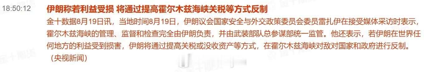 伊朗称若利益受损 将通过提高霍尔木兹海峡关税等方式反制

当地时间8月19日，伊朗议会国家安全与外交政策委员会委员雷扎伊在接受媒体采访时表示，霍尔木兹海峡的管理、监督和检查完全由伊朗负责，并由武装部队总参谋部统一监管。他还表示，若伊朗在世界任何地方的利益受到损害，伊朗将通过提高关税或没 ​