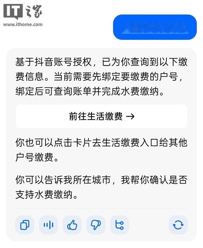【#豆包能一句话交水电费了##豆包上线生活缴费功能# 】据IT之家消息，10月9日，豆包App正式上线生活缴费功能。用户语音或打字下达“交水费”等指令，豆包会弹出对应服务卡片，跳转至专属缴费页面，覆盖电费、水费、燃气费三大品类。
但绑定户号、确认金额、支付，这三步仍得自己走完，无法做到直接一句 ​