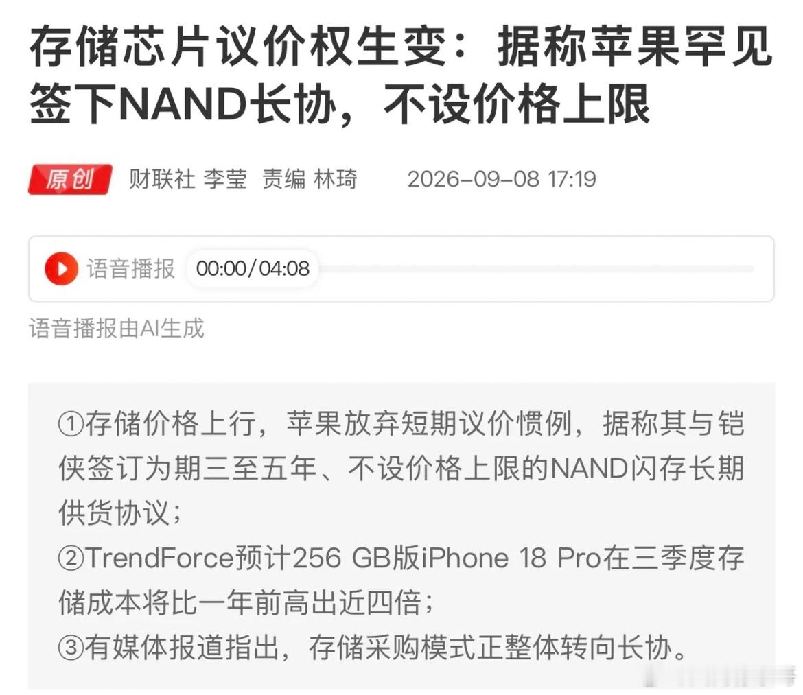苹果罕见签下NAND长协，不设置价格上限，存储行业发生什么变化？

正文解读：
存储芯片涨价潮下，市场传出苹果罕见改变采购策略，和铠侠签下3‑5年NAND闪存长期协议，不设价格上限。
就连iPhone18 Pro的存储成本，相比去年直接拉高接近四倍。
这也释放一个信号：全球大厂采购模式正在转向长协，存储芯 ​