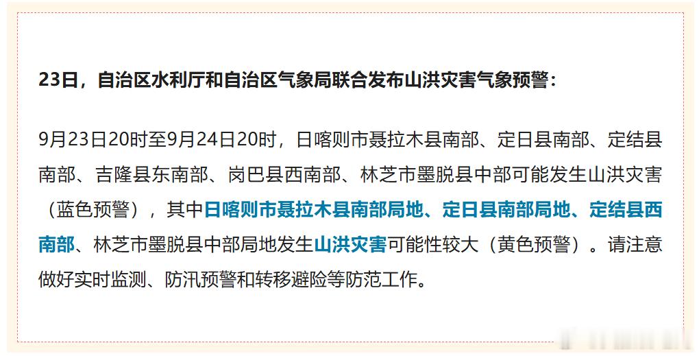 ⚠️#山洪灾害气象预警#
自治区水利厅、气象局联合发布：9 月 23 日 20 时至 24 日 20 时，日喀则聂拉木南部、定日南部、定结南部、吉隆东南部、岗巴西南部，林芝墨脱中部发生山洪灾害（蓝色预警）；其中聂拉木南部局地、定日南部局地、定结西南部、墨脱中部局地山洪可能性较大（黄色预警）。
请密切监 ​