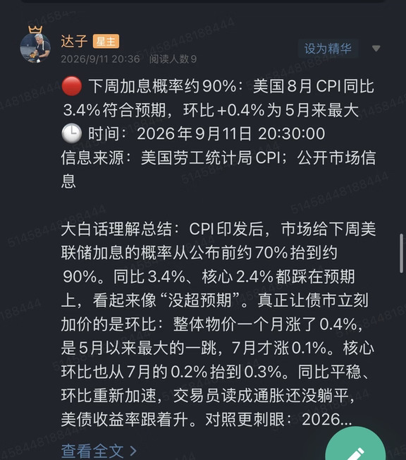 🔴 下周加息概率约90%：美国8月CPI同比3.4%符合预期，环比+0.4%为5月来最大
🕒 时间：2026年9月11日 20:30:00
信息来源：美国劳工统计局CPI；公开市场信息
	
大白话理解总结：CPI印发后，市场给下周美联储加息的概率从公布前约70%抬到约90%。同比3.4%、核心2.4%都踩在预期上，看起来像“没超预期”。真正让债市立刻加价的是环比：整体物价一个月涨了0.4%，是5月以来最大的一跳，7月才涨0.1%。核心环比也从7月的0.2%抬到0.3%。同比平稳、环比重新加速，交易员读成通胀还没躺平，美债收益率跟着升。对照更刺眼：2026年初，市场还在给本月“年内第三次降息”开价。黄金这边，先看实际利率和持有成本，收益率升，黄金通常先被压。
	
一句话总结：同比符合预期挡不住环比加速，下周加息概率从公布前约70%升到约90%，年初还在给本月第三次降息开价；美债收益率升，黄金短线承压。
	
市场影响程度：中等偏高。下周就是议息窗口，这份CPI把“环比再热一截”写进...