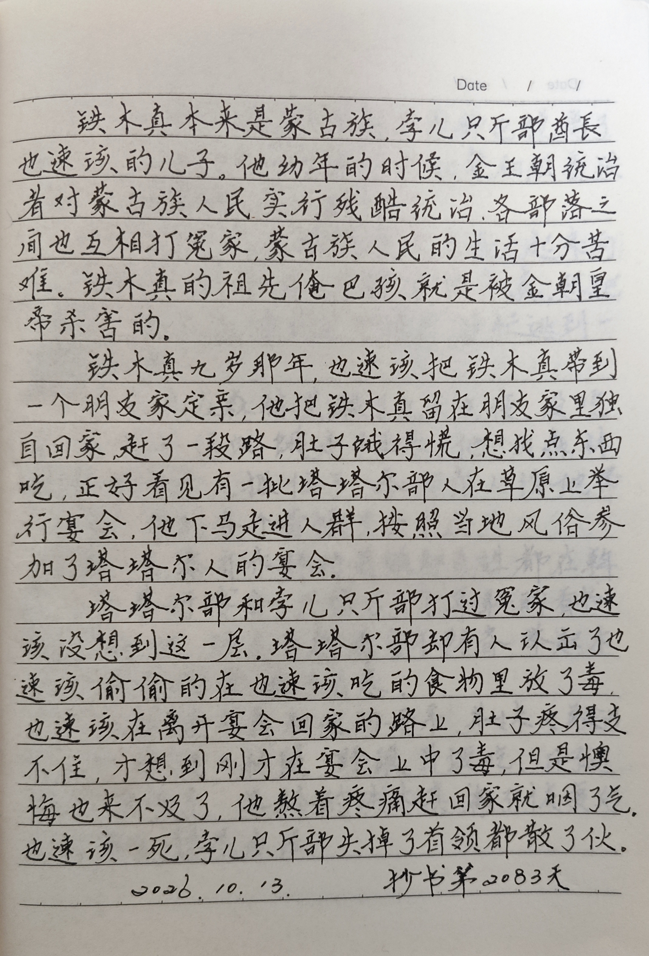 抄书打卡你坚持了多久?
抄书第2083天！从昨天开始，我抄到了成吉思汗统一蒙古这一章节。蒙古没统一前叫孛儿只斤.铁木真，他早年丧父，被敌对部族驱逐，后投奔克烈部王汗。后被推举为一个部落的首领，经过一系列的战争，于1204年基本统一了蒙古，即大汗位，被尊称“成吉思汗”，如今重温这段历史，也是对我历