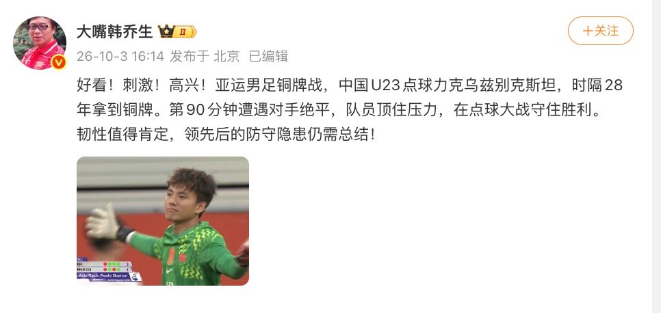 【#韩乔生谈U23国足铜牌#，#韩乔生说U23国足韧性值得肯定#】10月3日，爱知·名古屋亚运会男足铜牌争夺战在丰田体育场打响，中国U23男足通过点球大战力克乌兹别克斯坦U23男足，夺得本届赛事铜牌。

赛后，发博，“好看！刺激！高兴！亚运男足铜牌战，中国U23点球力克乌兹别克斯坦，时隔28年 ​