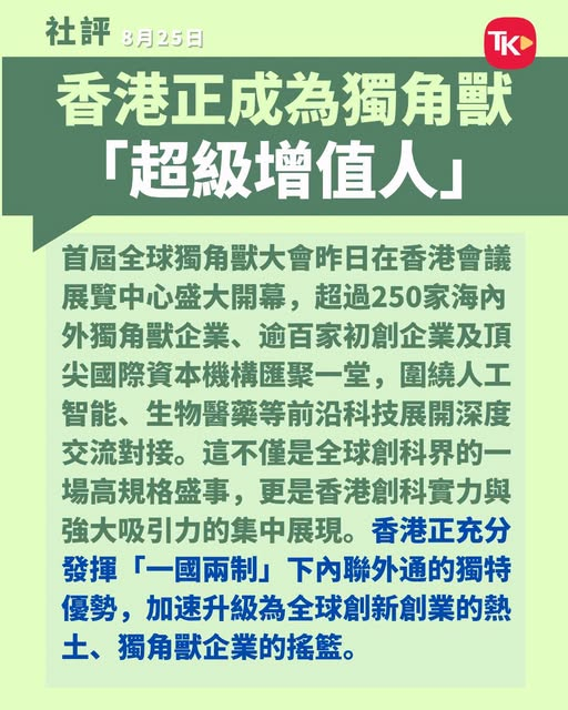 #大公报社评#  【香港正成为独角兽「超级增值人」】
首届全球独角兽大会昨日在香港会议展览中心盛大开幕，超过250家海内外独角兽企业、逾百家初创企业及顶尖国际资本机构汇聚一堂，围绕人工智能、生物医药等前沿科技展开深度交流对接。这不仅是全球创科界的一场高规格盛事，更是香港创科实力与强大吸引 ​