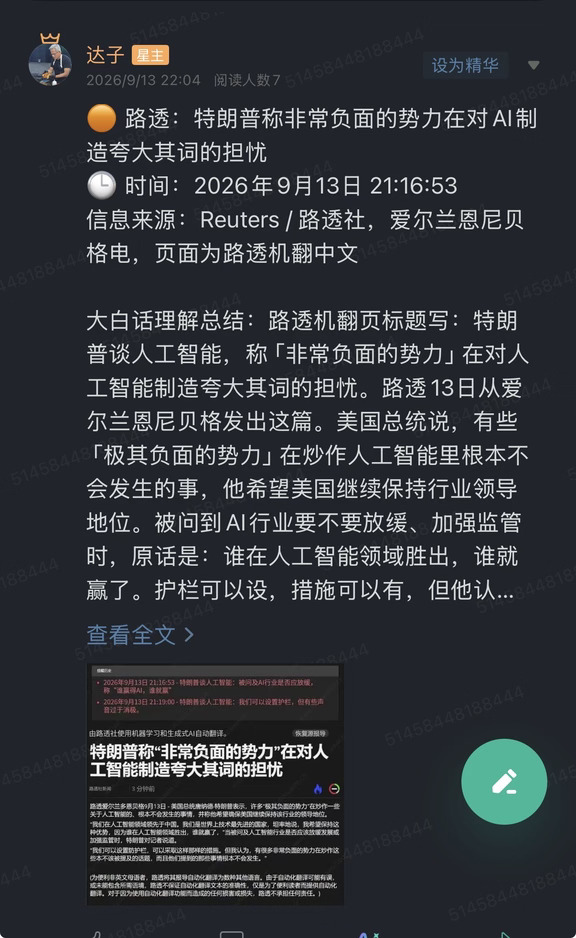 🟠 路透：特朗普称非常负面的势力在对AI制造夸大其词的担忧
🕒 时间：2026年9月13日 21:16:53
信息来源：Reuters / 路透社，爱尔兰恩尼贝格电，页面为路透机翻中文
	
大白话理解总结：路透机翻页标题写：特朗普谈人工智能，称「非常负面的势力」在对人工智能制造夸大其词的担忧。路透13日从爱尔兰恩尼贝格发出这篇。美国总统说，有些「极其负面的势力」在炒作人工智能里根本不会发生的事，他希望美国继续保持行业领导地位。被问到AI行业要不要放缓、加强监管时，原话是：谁在人工智能领域胜出，谁就赢了。护栏可以设，措施可以有，但他认为有很多非常负面的势力在炒那些不该被提起的话题，而且提到的事情根本不会发生。页面中文是路透机翻，不是白宫中文稿。提醒历史把同一段话拆成两条：先答谁赢谁赢，再补护栏可以有、声音过于消极。
	
一句话总结：白宫把「要不要放缓AI」答成竞赛：领先中国、谁赢AI谁赢，把夸大担忧写成不会发生的炒作。
	
市场影响程度：中等偏高。材料停在路透转述的口头口径，不是...