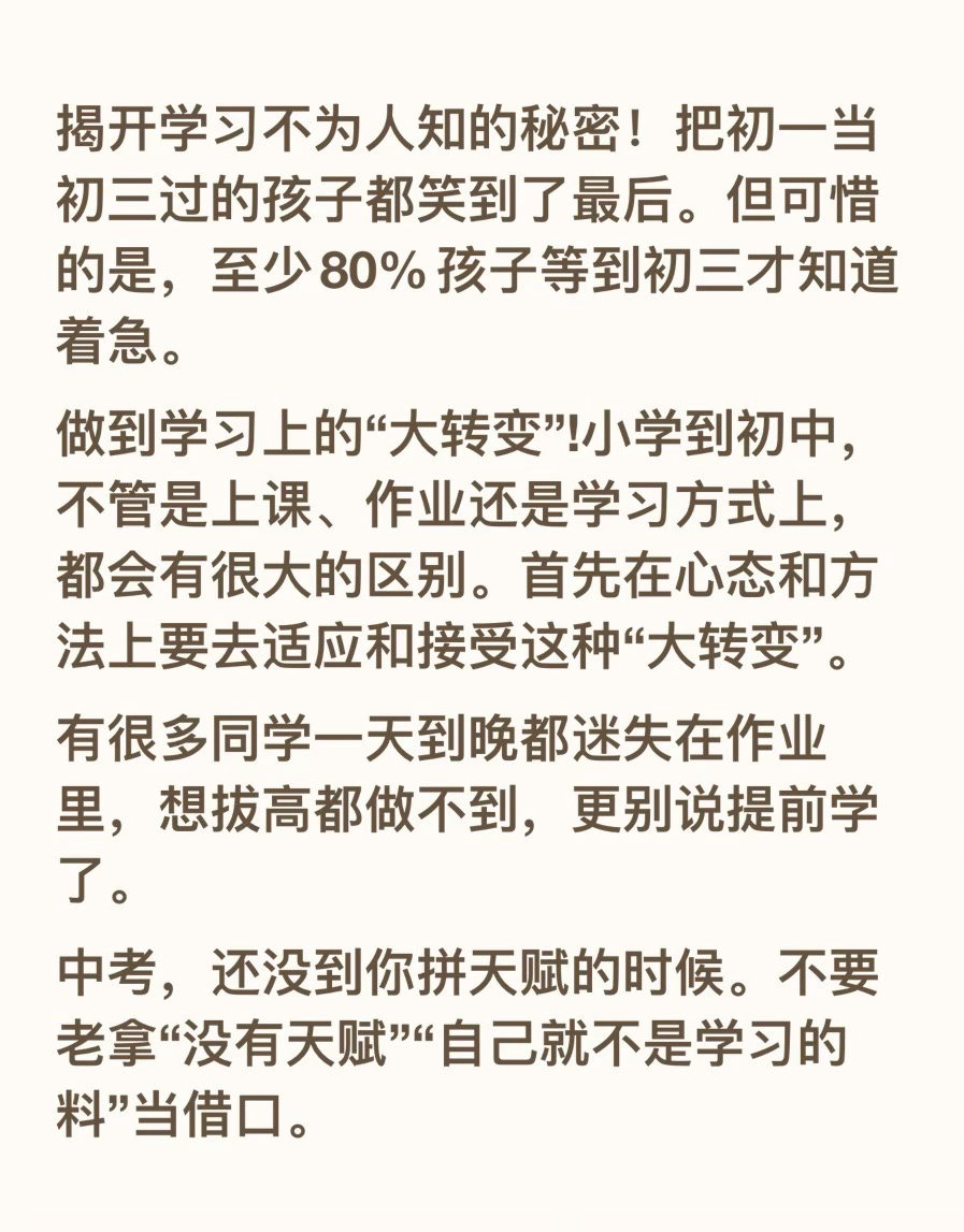 揭开学习不为人知的秘密！把初一当初三过的孩子都笑到了最后。但可惜的是，至少80%孩子等到初三才知道着急。
做到学习上的“大转变”!小学到初中，不管是上课、作业还是学习方式上，都会有很大的区别。首先在心态和方法上要去适应和接受这种“大转变”。
有很多同学一天到晚都迷失在作业里，想拔高都做 ​