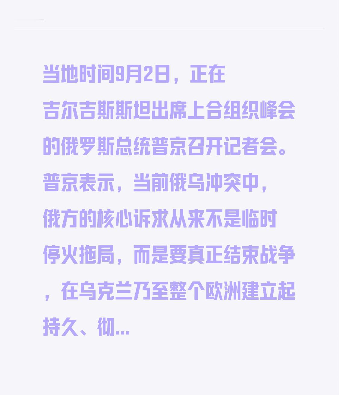当地时间9月2日，正在吉尔吉斯斯坦出席上合组织峰会的俄罗斯总统普京召开记者会。普京表示，当前俄乌冲突中，俄方的核心诉求从来不是临时停火拖局，而是要真正结束战争，在乌克兰乃至整个欧洲建立起持久、彻底的和平，只要有愿意坐下来谈的相关方，俄方随时都能开启谈判。
他也直接点破现在乌克兰相关的谈判进程已经完全