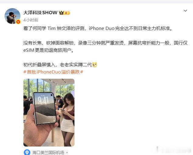 #iPhoneDUO录像严重发烫# 

看了何同学 Tim 钟文泽的评测，iPhone Duo完全达不到日常主力机标准。

没有长焦、砍掉面容解锁，录像三分钟就严重发烫，屏幕抗弯折能力一般，国行仅eSIM更是劝退商旅用户。

初代折叠屏慎入，老老实实蹲二代[doge]

真的假的？有到手的兄弟出来谈谈！ ​