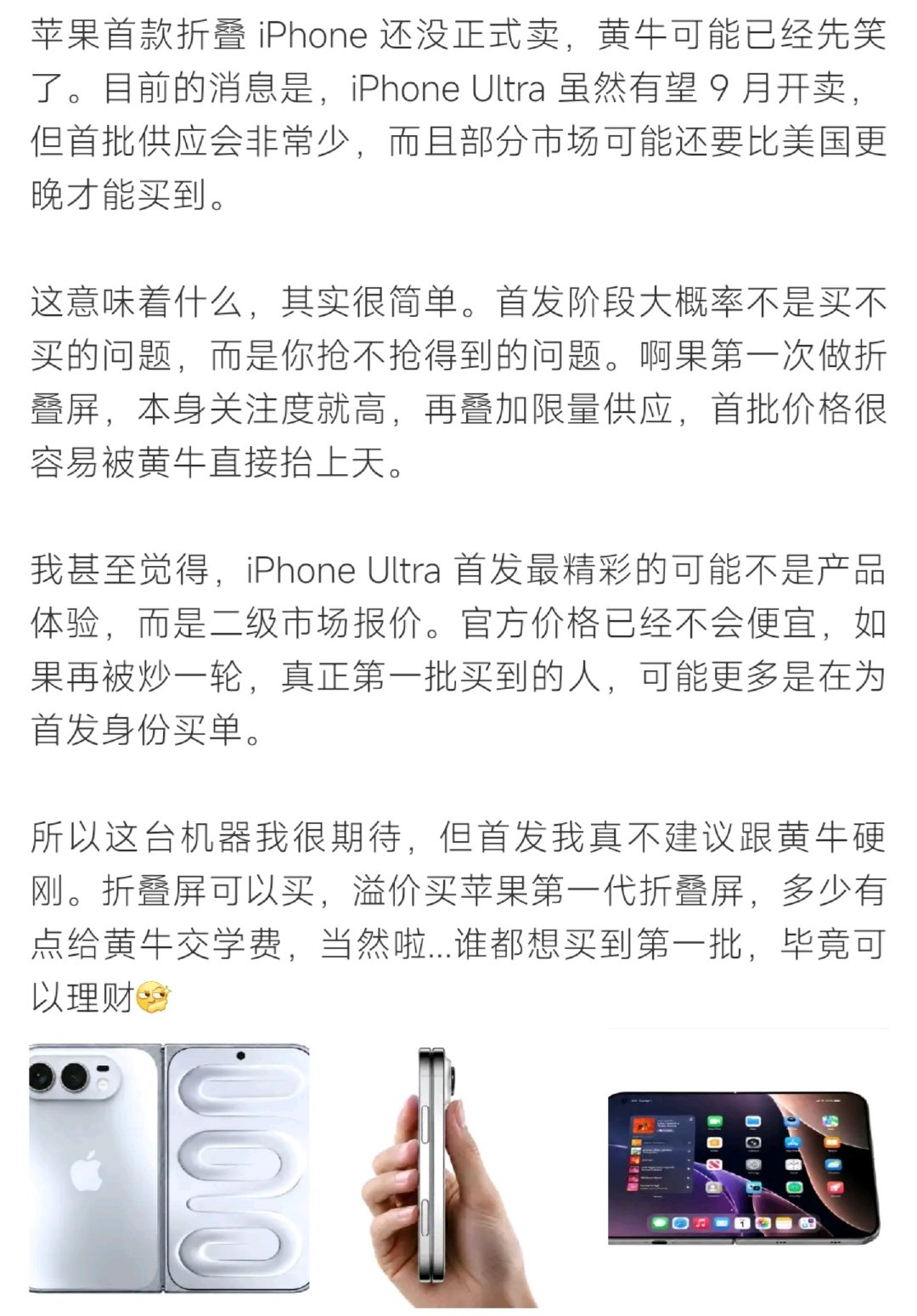 #iPhoneUltra 首发溢价##iPhoneUltra 首发溢价# 业内分析，iPhone Ultra首批产能有限、关注度极高。首发阶段货源紧张，二手市场很可能出现大幅加价，博主提醒不必硬冲高价入手第一代折叠苹果。 ​