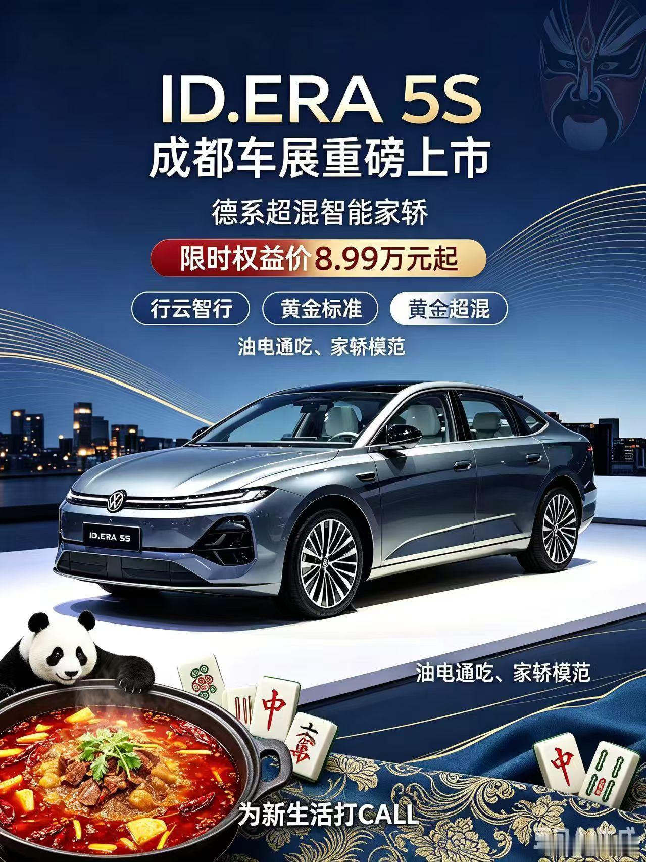 ID.ERA 5S限时开抢！
成都上市｜ID.ERA 5S来赴蓉城之约🐼
限时权益价8.99万元起✨
 
✅行云智行、黄金标准、黄金超混，油电通吃，做家轿模范
✅坚守造车品质：不造速成车、不造卡线车、不造双标车，价格交个朋友，品质不做减法
 
海报融入熊猫、火锅、川剧满满的成都本土特色，实力与诚意双双拉满， ​