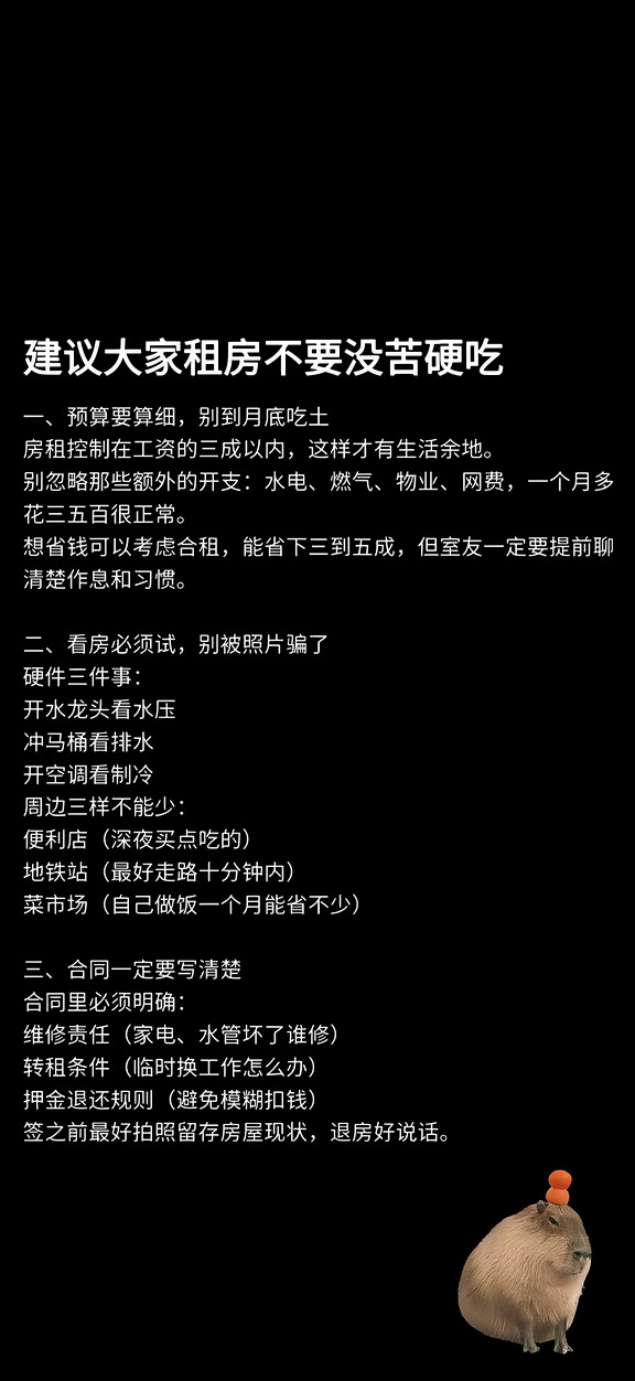租房是大家出社会的第一课❗❗❗❗
	
需要注意的：
1可以的话全程录音，电子合同全程录屏
2租前录个房间视频（留证据）[自拍R][自拍R]
3.签合同之前不要交任何费用
4.看房可以的话早晚各去一次👀（早看采光/问邻居装修噪音问题/晚看环境/小区安全）
5.让房东结清上个租户的水电燃气费。
	
第一次看房需要做的（检查的）：
1.小区周围生活便利程度，是否临街（大马路吵死
2.小区快递柜的位置，小区安不安全
3.水电表拍照记录数值，不多交枉钱[自拍R][自拍R]
2.检查地板
3.空调滴水噪音、楼层之间隔音[抓狂R][抓狂R]隔音不好吵死
4.观察潮湿情况墙面（检查墙面[吧唧R]
5.厕所是否漏水💦
6.检查冲水及下水速度🚽🚽（扔块卫生纸按几下看看水
压问题）
7.卫生间反味（各种暗病）是否干湿分离
8.打开水龙头检查水压（卫生间淋浴头要多放一会才能
判断是否有积水有臭味）
9.洗衣机检查（是否离卧室够远
10.热水器检查烧电还是烧气（几秒热，温度可否调节
都要检查）
11...