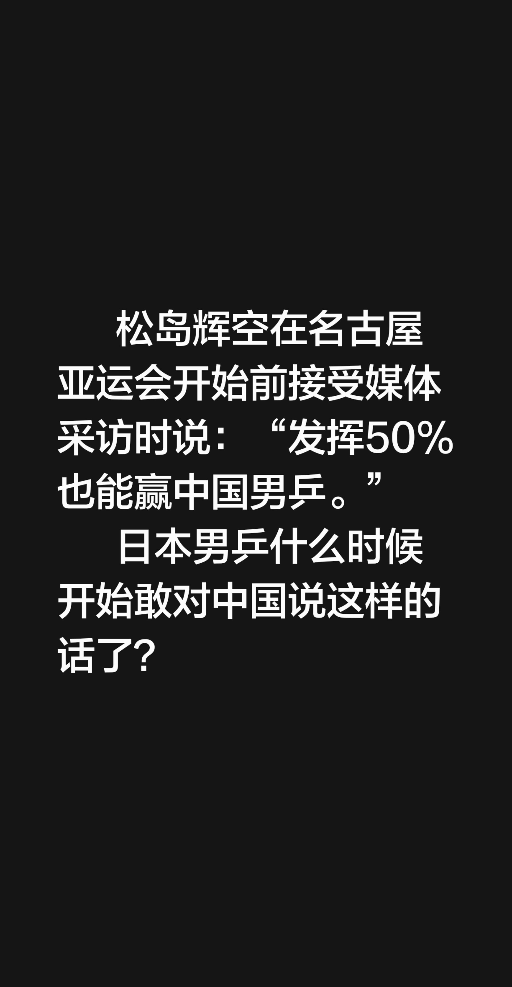 松岛辉空在名古屋亚运会开始前接受媒体采访时说：“发挥50%也能赢中国男乒。”
       日本男乒什么时候开始敢对中国说这样的话了？名古屋亚运会 松岛辉空 亚运会 亚运会乒乓球