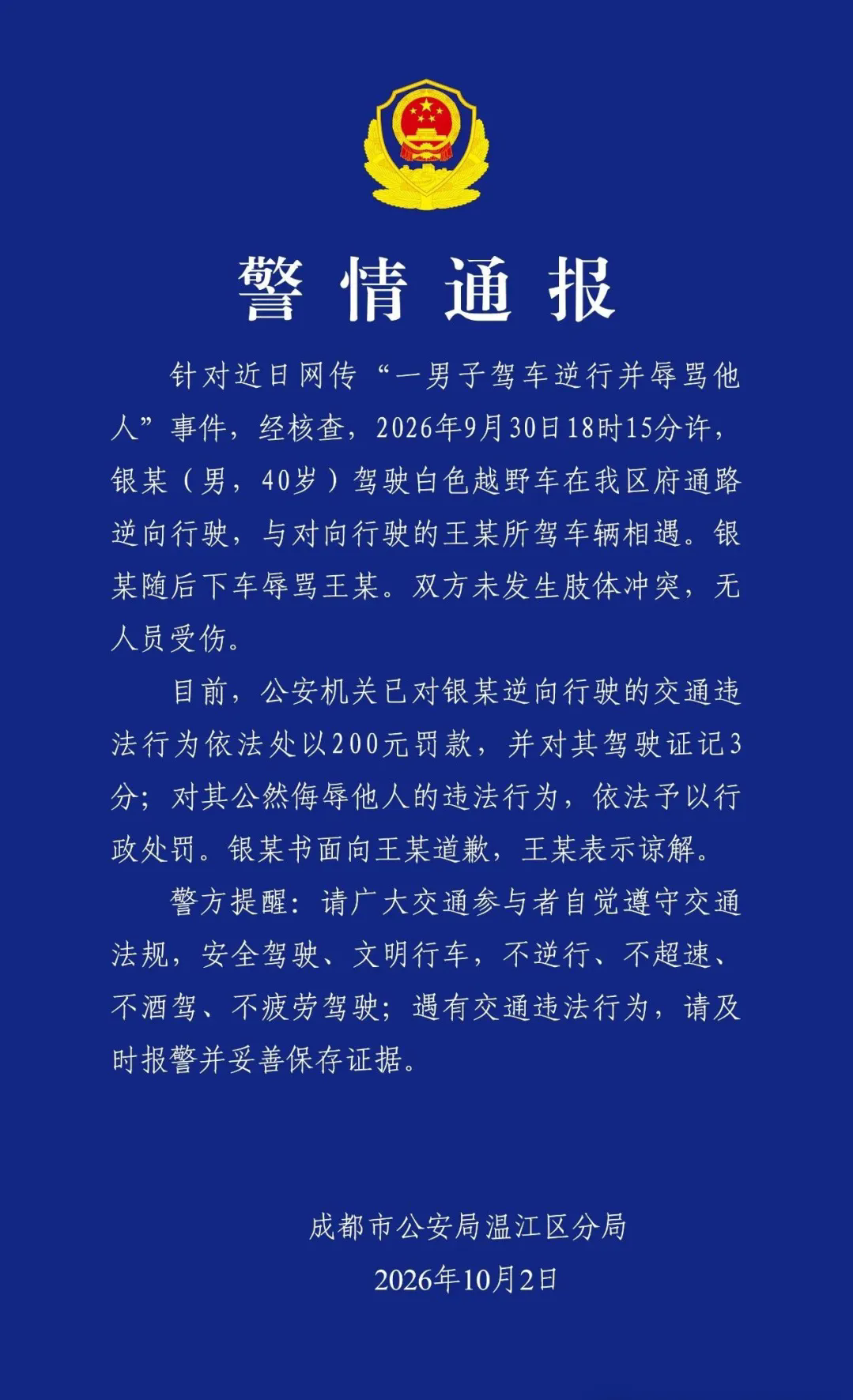 男子驾车逆行并辱骂他人，成都警方通报
2026年10月2日，成都市公安局温江区分局发布警情通报：
针对近日网传“一男子驾车逆行并辱骂他人”事件，经核查，2026年9月30日18时15分许，银某(男，40岁)驾驶白色越野车在我区府通路逆向行驶，与对向行驶的王某所驾车辆相遇。银某随后下车辱骂王某。双方未