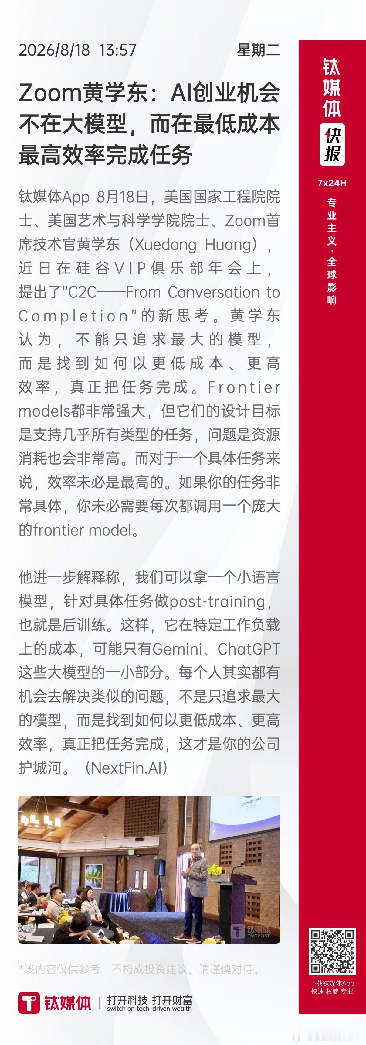 【Zoom黄学东：#AI创业机会不在大模型#，而在最低成本最高效率完成任务】 
钛媒体App 8月18日，美国国家工程院院士、美国艺术与科学学院院士、Zoom首席技术官黄学东（Xuedong Huang），近日在硅谷VIP俱乐部年会上，提出了“C2C——From Conversation to Completion”的新思考。黄学东认为，不能只追求 ​