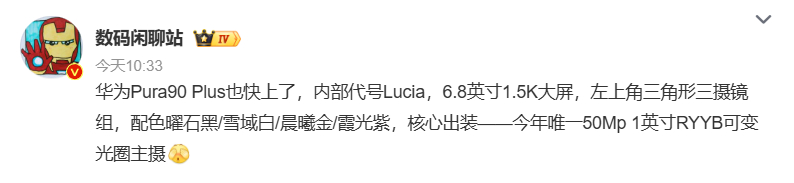 【华为Pura 90 Plus配置曝光】

据博主近日爆料，华为 Pura 90 Plus 即将发布，该机内部代号 Lucia，配备 6.8 英寸 1.5K 屏幕，后置左上角三角形三摄模组，拥有曜石黑、雪域白、晨曦金、霞光紫四款配色，核心影像亮点为今年唯一一款 5000 万像素 1 英寸 RYYB 可变光圈主摄。

另有爆料信息 ​