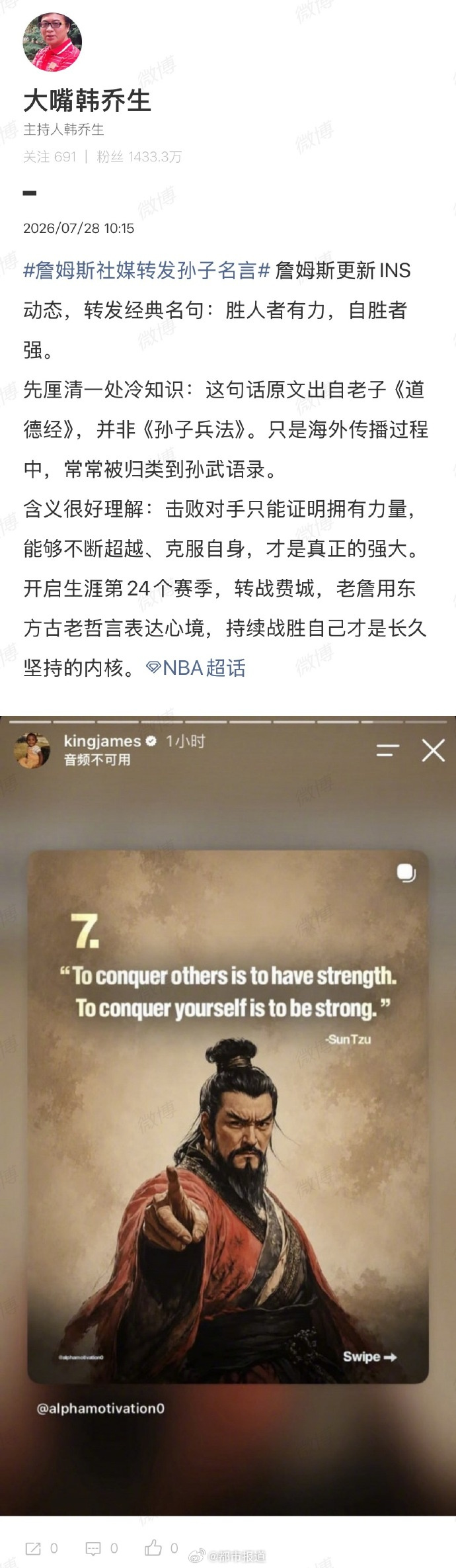 韩乔生谈詹姆斯社媒转发中国古语】7月28日，发文解读詹姆斯社媒动态，配文：詹姆斯更新INS动态，转发经典名句：胜人者有力，自胜者强。先厘清一处冷知识：这句话原文出自老子《道德经》，并非《孙子兵法》。只是海外传播过程中，常常被归类到孙武语录。含义很好理解：击败对手只能证明拥有力量，能够不断超越、克服自身，才是真正的强大。开启生涯第24个赛季，转战费城，老詹用东方古老哲言表达心境，持续战胜自己才是长久坚持的内核。