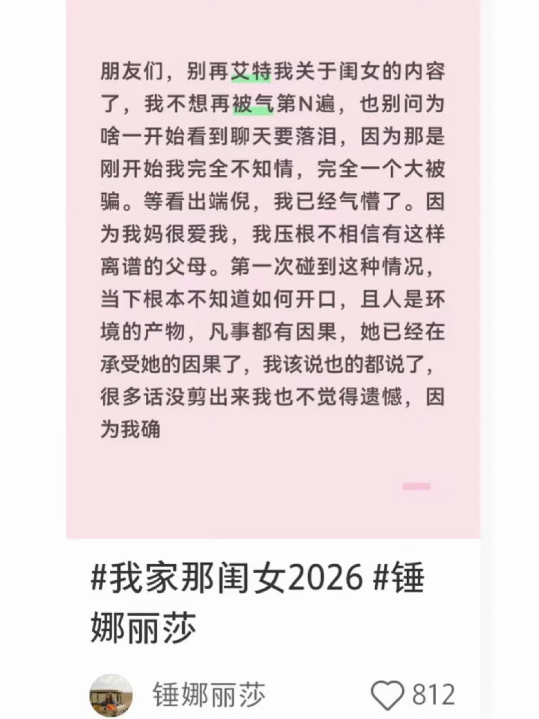 #锤娜丽莎秒删#
锤娜丽莎长文谈我家那闺女，她首先表示自己也被张家齐妈妈所展示出来的表象骗了，开始看到张家齐和妈妈聊天她还落泪了，以为是什么母女深情的场面。等反应过来才被气到不行，不过对此她也没有感到遗憾，因为她觉得张家齐妈妈已经在承受她的因果了 ​