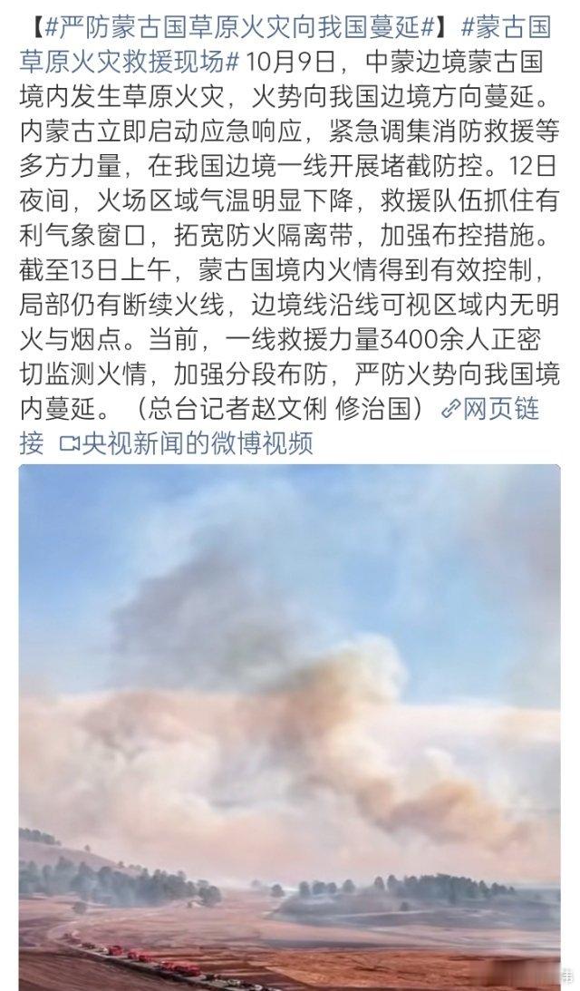 #严防蒙古国草原火灾向我国蔓延##蒙古国草原火灾救援现场##内蒙古[超话]#

10月9日，中蒙边境蒙古国境内发生草原火灾，火势向我国边境蔓延。内蒙古立即启动应急响应，调集消防救援等多方力量在边境一线堵截防控。12日夜间气温下降，救援队伍抓住窗口拓宽防火隔离带、加强布控。截至13日上午，蒙古国境 ​