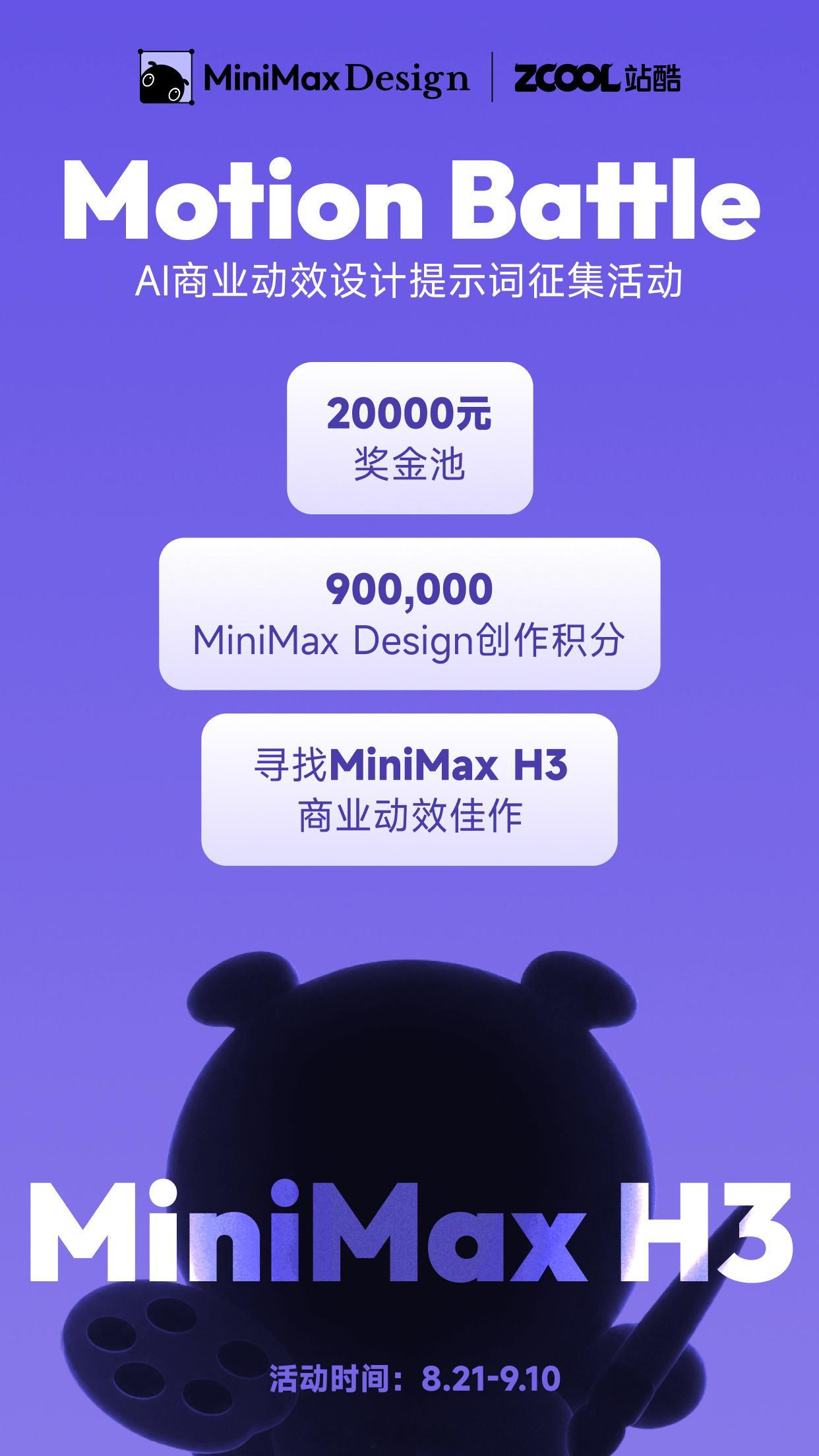 站酷 X MiniMax Design 正式发起 
Motion Battle 丨AI商业动效设计提示词征集活动
寻找MiniMax H3 商业动效佳作

20,000 元现金奖金
900,000 MiniMax Design创作积分

诚邀你使用 MiniMax H3
创作品牌及产品展示动效、字体动态创意、动态海报等动效作品
分享你的创意提示词～
让更多人看见 AI 商业动效 ​