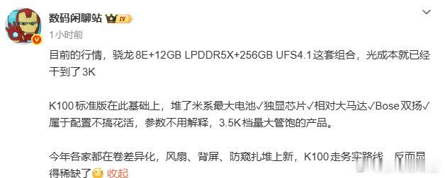 现在行情，骁龙8E+ 12+256这套核心硬件，成本就要3000！
K100标准版再加码：米系最大电池、独显、大马达、Bose双扬声器。
3.5K价位，不搞噱头，纯堆料，量大管饱。

现在新机都在卷背屏、风扇这些花样功能，
K100这种务实路线，反而少见。#红米K100标准版入网##微博视频号迎新计划##家电鉴宝大会# ​