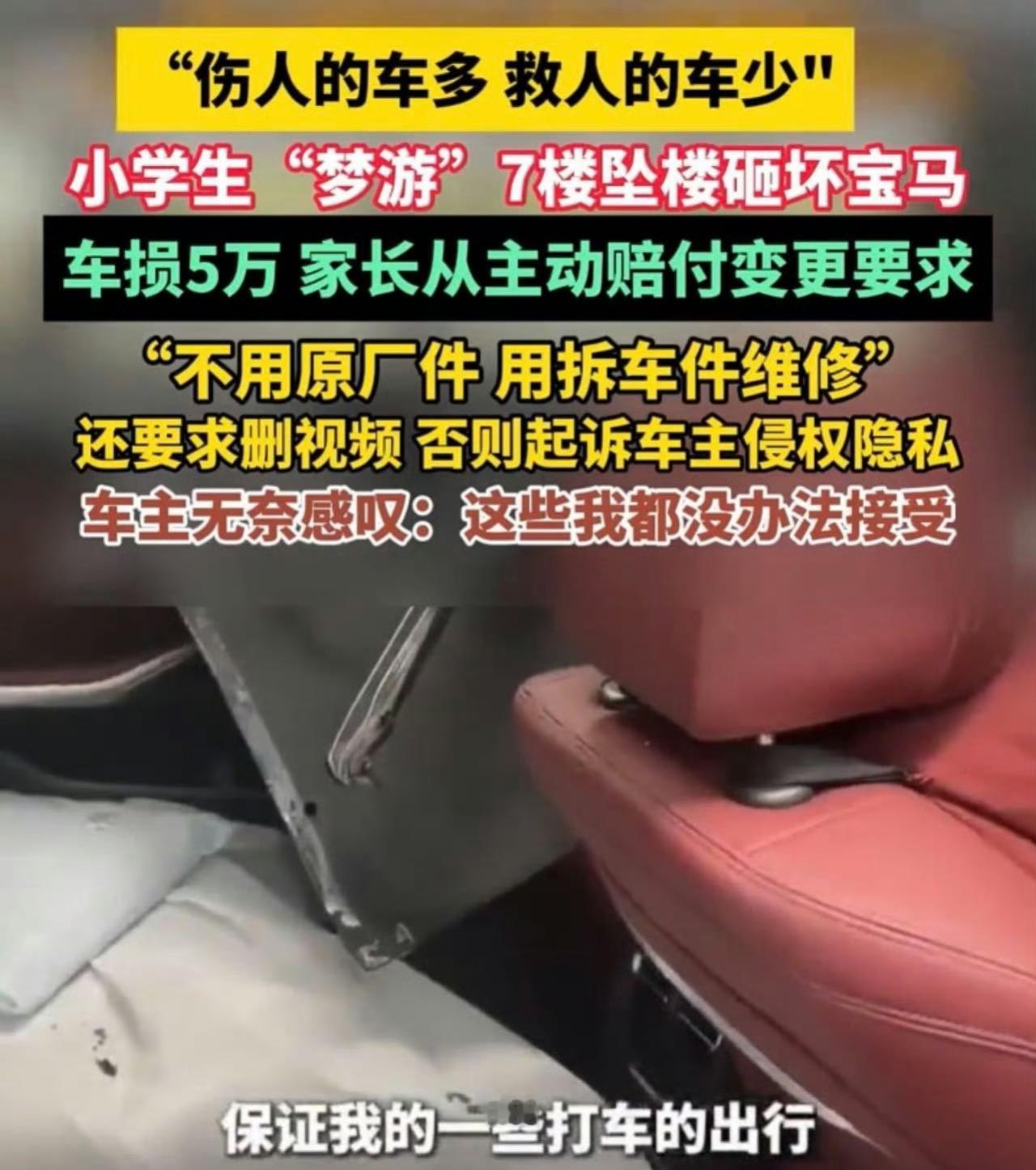 7楼坠童砸坏宝马：车主大度拒收补偿，家长得知维修费后却拿起诉威胁删视频？一个小学生半夜梦游，自己拿钥匙把防盗网的小窗户打开，从7楼掉了下来。也是万幸，楼下刚好停着一辆宝马车，孩子正好砸在车上。车子天窗、座椅什么的都砸坏了，但好在车子起了缓冲作用，孩子捡回一条命，只是受了点划伤和骨折，自己爬起来回了家