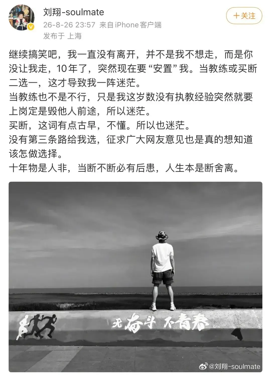 刘翔深夜发文吐露心声：十年悬而未决，如今只剩二选一的难题
奥运冠军刘翔深夜发文，一番感慨瞬间引爆全网热议 。
“继续搞笑吧，我一直没有离开，并不是我不想走，而是你没让我走，10年了，突然现在要‘安置’我。”
这件事的起因，是相关部门向刘翔给出了两个安置选项：要么留下来上岗担任教练，要么选择买断工龄、