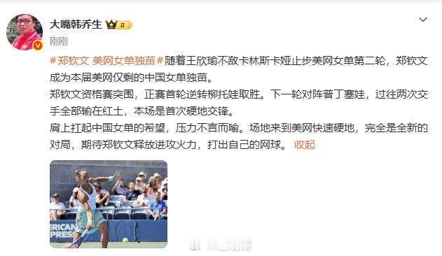 【#韩乔生谈郑钦文成美网女单独苗#】#韩乔生期待郑钦文释放进攻火力# 
随着王欣瑜不敌卡林斯卡娅止步美网女单第二轮，郑钦文成为本届美网仅剩的中国女单独苗。#郑钦文 美网女单独苗#
发文称：郑钦文资格赛突围，正赛首轮逆转柳托娃取胜。下一轮对阵普丁塞娃，过往两次交手全部输在红土，本 ​