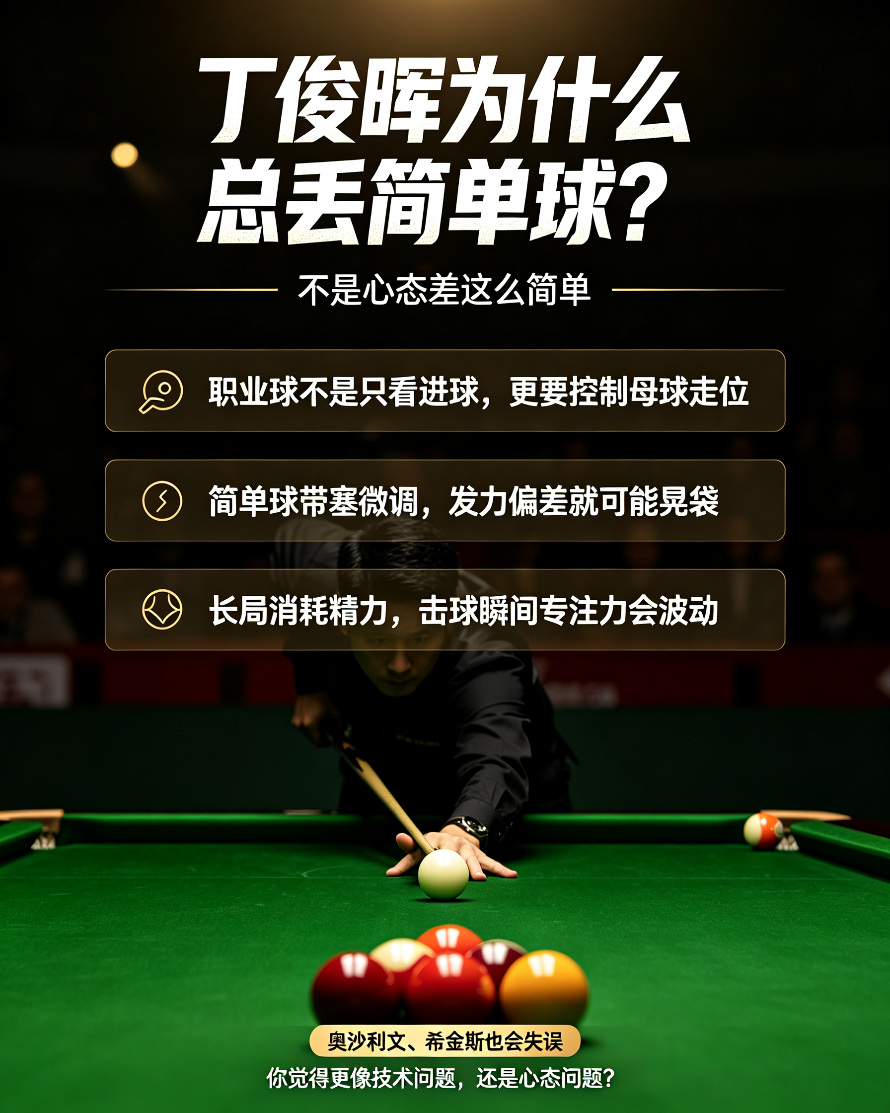 很多球迷疑惑：丁俊晖为什么老是打丢简单球？
看着是袋口简单彩球，一杆就能拿下，结果偏偏失误，不少人第一反应就是心态崩了。
 
其实不全是心理问题。
职业斯诺克，击球的第一目标不只是进球，还要控制母球走位，为下一杆做准备。哪怕是简单球，为了调好母球线路，会微调打点、带塞控力，一点点发力偏差，就容易晃袋