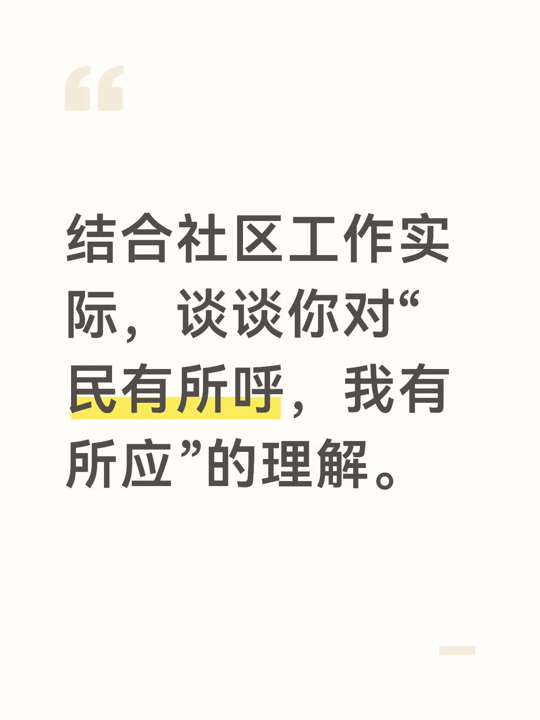 答案：
“民有所呼，我有所应”是党和政府对人民的庄严承诺，也是社区工作者的根本职责和使命。社区作为党和政府联系群众的“最后一公里”，必须时刻倾听群众的呼声，及时回应群众的诉求，用心用情用力解决群众的急难愁盼问题。
“民有所呼”，就是要深入群众，倾听群众的心声。社区工作者不能坐在办公室里等群众上门，而要主动走出办公室，深入小区、深入楼栋、深入居民家中，与居民拉家常、交朋友，了解居民的所思所想所盼。要畅通群众诉求渠道，通过社区热线、微信群、意见箱、居民议事会等多种方式，让居民能够随时表达自己的诉求和意见。要善于从居民的牢骚话、抱怨声中发现问题，了解居民的真实需求，做到知民情、解民忧、暖民心。
“我有所应”，就是要及时回应群众的诉求，解决群众的实际问题。对于居民反映的问题，要做到事事有回应、件件有着落。能够当场解决的，当场解决；不能当场解决的，要向居民说明情况，承诺解决时限，跟踪落实，及时向居民反馈处理结果。要把居民的小事当作自己的大事，从居民关心的事情做起，从让居民满意的事情做起，用心...