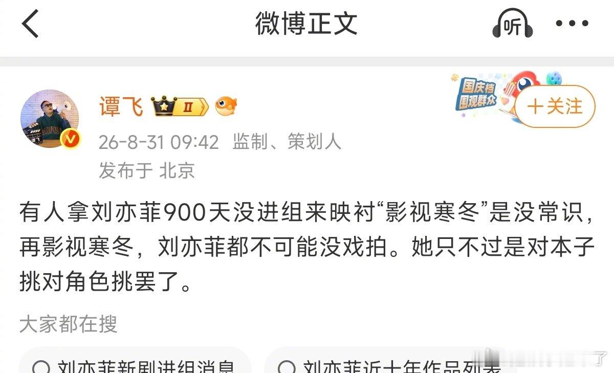 #谭飞说再影视寒冬刘亦菲都不可能没戏拍##谭飞说刘亦菲900天没进组是对本子挑# 
谭飞说，有人拿刘亦菲900天没进组来映衬“影视寒冬”是没常识，再影视寒冬，刘亦菲都不可能没戏拍。她只不过是对本子挑对角色挑罢了。 ​​​