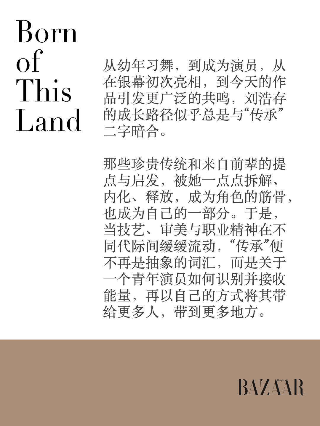 #时尚芭莎来自中国##bornofthisland##刘浩存时尚芭莎十月刊封面# 从幼年习舞，到成为演员，从在银幕初次亮相，到今天的作品引发更广泛的共鸣，的成长路径似乎总是与“传承”二字暗合。

当那些走过的路、遇见的人、学习过的技艺都一点点沉入时间，成为滋养，她也如同一颗饱满的种子，在土壤中 ​