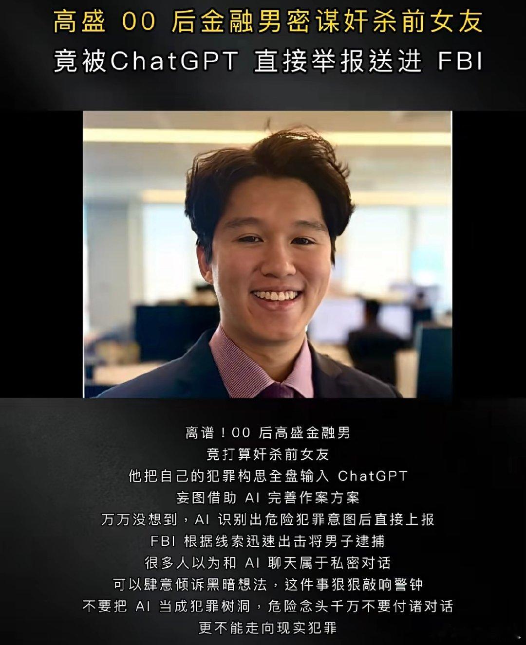 高盛分析师Chat GPT密谋奸杀，被AI举报到FBI
#人工智能##ai##chatgpt##人工智能##deepseek ﻿# 
美国一名25岁的男子因在上班期间向人工智能聊天工具ChatGPT详细透露强奸、杀害其前女友的计划，从而被开发商OpenAI检测到之后举报至联邦调查局（FBI）。 ​