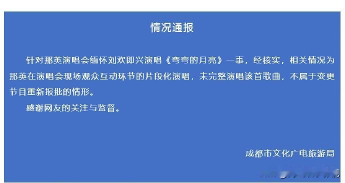 尘埃落定！成都文旅正式回应那英即兴演唱
 
闹得沸沸扬扬的那英演唱会加唱一事，成都文旅给出官方答复 。
 
那英在成都演唱会上，即兴片段演唱《弯弯的月亮》缅怀刘欢，不少网友质疑临时加唱没有报批，涉嫌违规。
 
官方通报说明，这属于现场互动环节的片段演唱，并没有完整唱完整首歌，不算变更节目，不需要重新