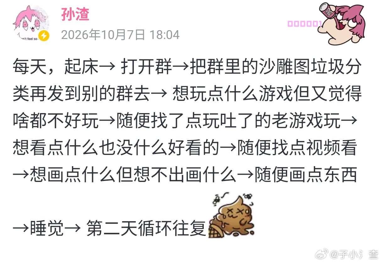 每天，起床→ 打开群→把群里的沙雕图垃圾分类再发到别的群去→ 想玩点什么游戏但又觉得啥都不好玩→随便找了点玩吐了的老游戏玩→想看点什么也没什么好看的→随便找点视频看→想画点什么但想不出画什么→随便画点东西→睡觉→ 第二天循环往复[懒懒表情_冰激凌倒]
#孙老板在b站# ​