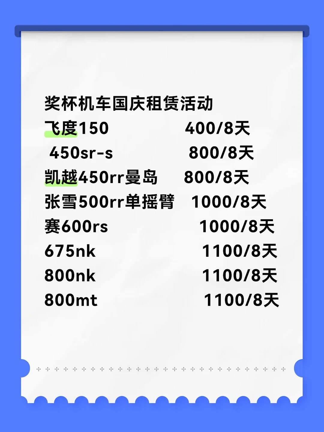 奖杯机车国庆租赁活动
飞度150               400/8天
450sr-s               800/8天
凯越450rr曼岛     800/8天
张雪500rr单摇臂   1000/8天
赛600rs                  1000/8天
675nk                     1100/8天
800nk                     1100/8天
800mt                     1100/8天