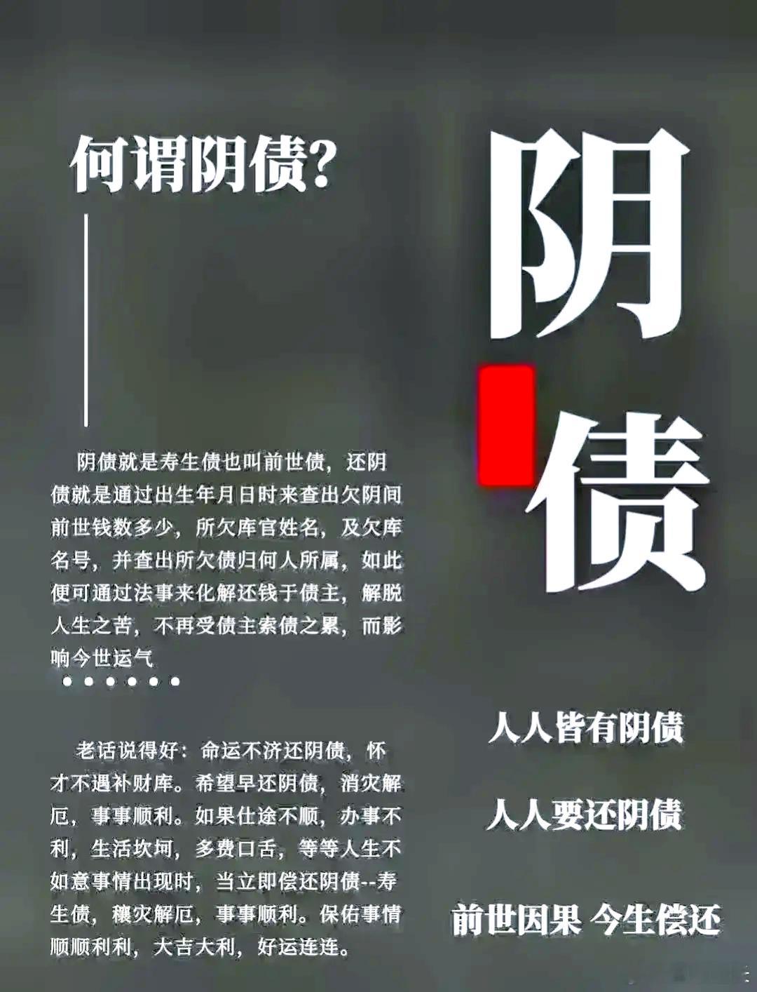 ☯️【改运方法这么多，为什么一定要先还阴债】阴债，看不到、摸不着，每个人都有阴债，只是轻重不同。欠阴债重者，气运不顺表现得明显些；欠阴债轻者，则气运不顺表现得不明显。人生在世，命属天曹，身系地府，每个人在临投胎的时候，都曾在地府所属的冥司借贷禄库受生钱财。这些钱财用来干嘛呢？一部分作为投胎路上的用度；大部分作为我们在阳间注定的钱财。也就是说，我们这辈子的钱财，都是临投胎时在阴间借的。有的人为什么那么贫贱呢？就是因为从多劫之前，就亏欠地府的禄库受生债，一直没有还。冥司则通过扣除他在世的福禄，以偿还亏欠的款项。㊙️还阴债的好处阴债还清，二不相欠，你在人世间便可不受前世阴债因果的负面影响，而能更加顺风顺水