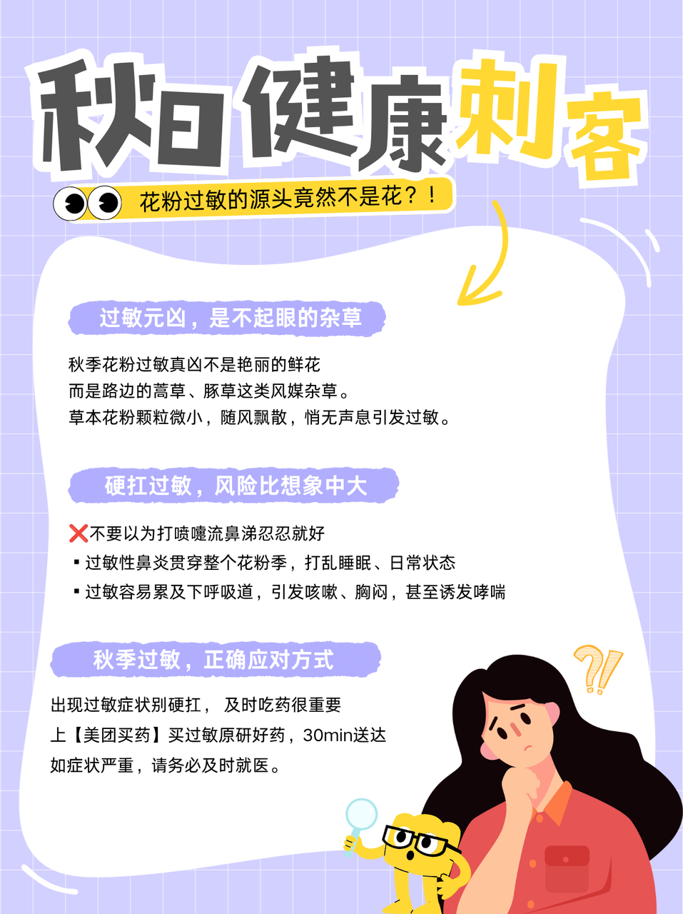 花粉过敏的源头竟然不是花很多人觉得花粉过敏就是打几个喷嚏、流点鼻涕，忍忍就过去了——❌千万不要这样做！秋季导致花粉过敏的真凶不是鲜花，而是路边不起眼的蒿草等杂草，区别于我们熟悉的普通花粉，它会悄无声息地产出更加微小的草本花粉。花粉过敏如果硬扛，可能引发一连串问题。首先，过敏性鼻炎会持续整个过敏季，影响夜间睡眠质量和白天工作生活状态。其次，秋季花粉过敏容易“往下走”累及下呼吸道，诱发咳嗽、胸闷甚至哮喘。过敏不是小事，不要想着硬扛，出现症状时，可以上美团及时下单过敏药，如情况严重，请及时就医。