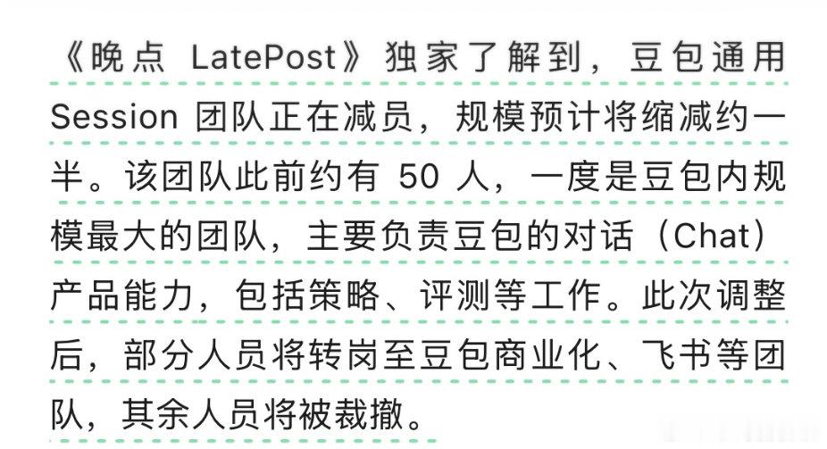 #豆包员工感慨豆包成边缘产品# 

豆包通用 Session 团队正在减员，规模预计缩减约一半。该团队此前约 50 人，一度是豆包内最大的团队，负责对话产品能力，包括策略、评测。部分人转岗至商业化、飞书，其余裁撤。 ​