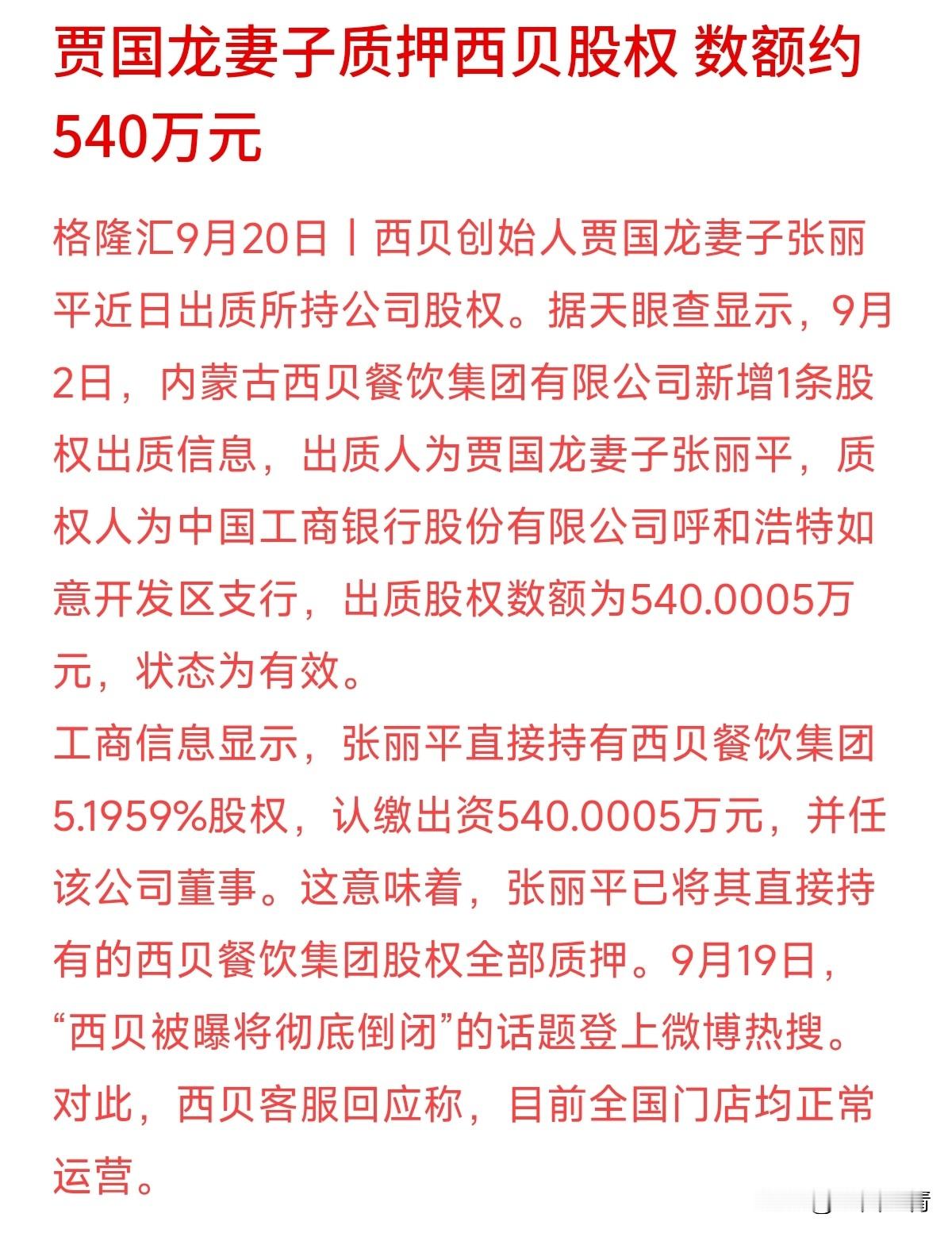 “西贝要彻底倒闭”上了热搜，官方火速回应：门店全在正常营业。
不过传闻背后确实有动作：创始人贾国龙的妻子张丽平，把手中直接持有的西贝5.1959%股权全部质押给了工行，出质额约540万元。
大家别误解，股权质押不等于倒闭，这本质上是把股权抵押给银行换取贷款资金。但把股权“满格”质押，也确实透露出企业