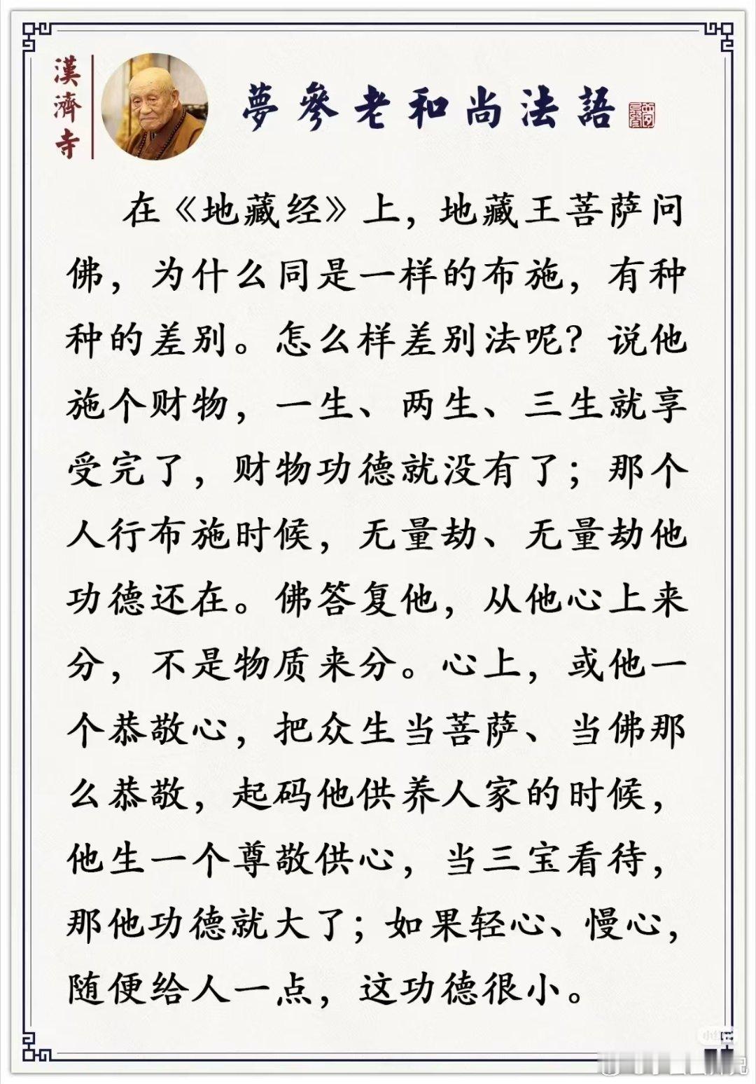 夢参老和尚法語#佛教##南无大愿地藏王菩萨##佛法看世间##王菲# 

        在《地藏经》上，地藏王菩萨问佛，为什么同是一样的布施，有种种的差别。怎么样差别法呢？说他施个财物，一生、两生、三生就享受完了，财物功德就没有了；那个人行布施时候，无量劫、无量劫他功德还在。佛答复他，从他心上来分 ​