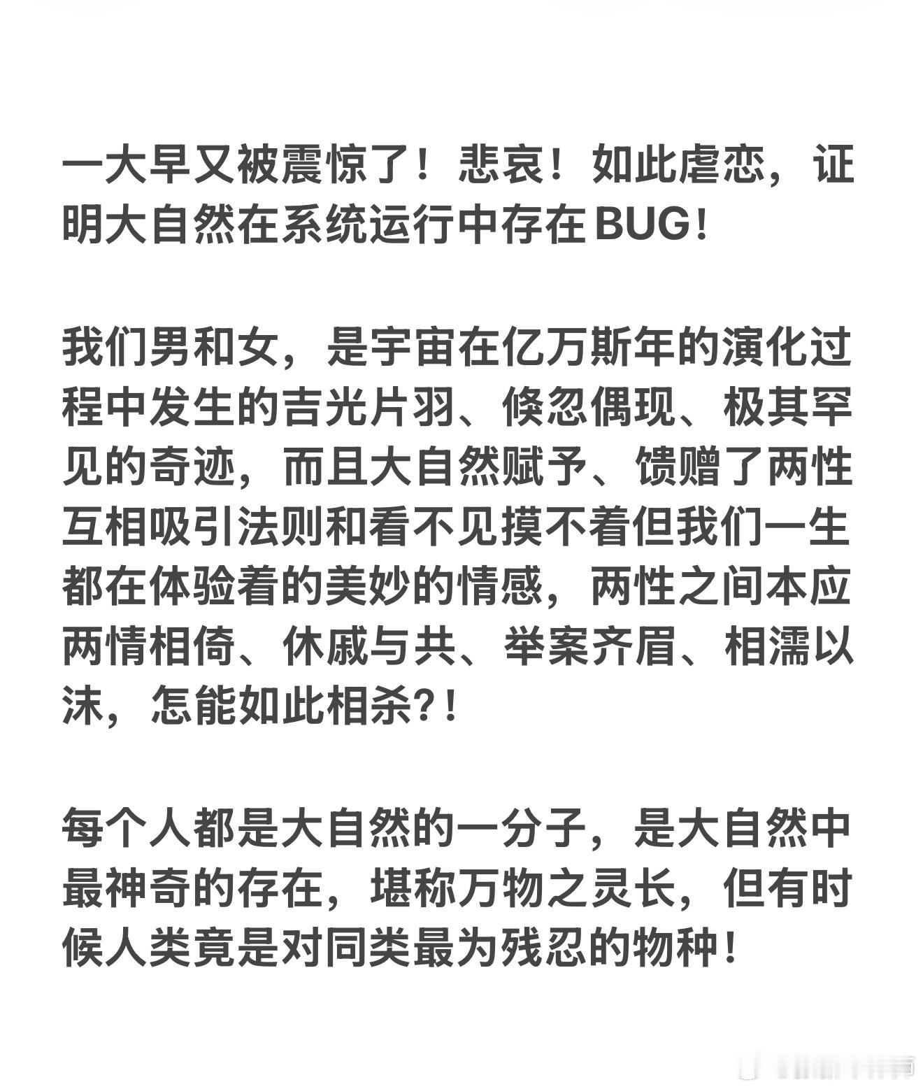 一大早又被震惊了！悲哀！如此虐恋，证明大自然在系统运行中存在BUG！

我们男和女，是宇宙在亿万斯年的演化过程中发生的吉光片羽、倏忽偶现、极其罕见的奇迹，而且大自然赋予、馈赠了两性互相吸引法则和看不见摸不着但我们一生都在体验着的美妙的情感，两性之间本应两情相倚、休戚与共、举案齐眉、相 ​